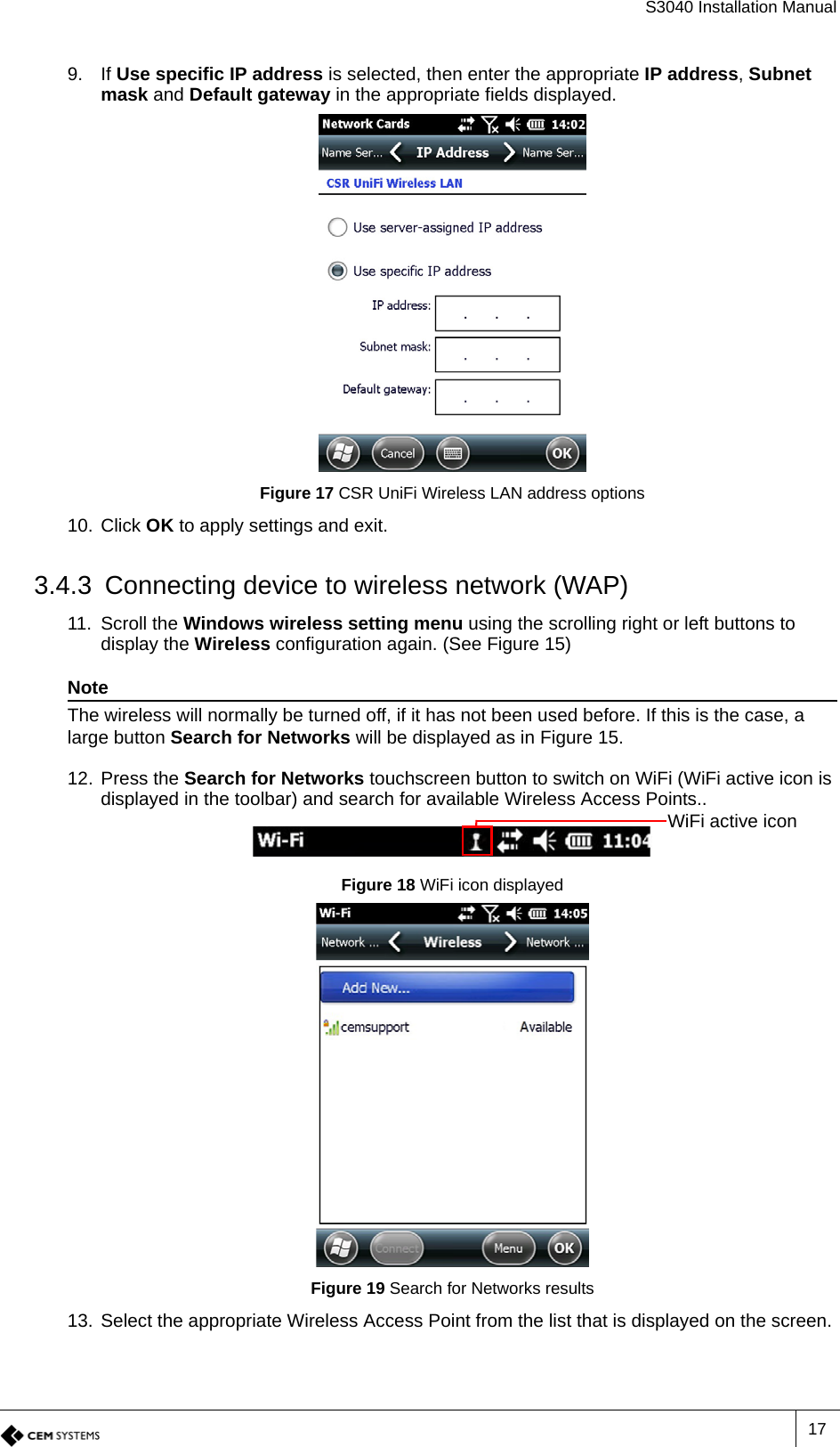 S3040 Installation Manual179. If Use specific IP address is selected, then enter the appropriate IP address, Subnet mask and Default gateway in the appropriate fields displayed.Figure 17 CSR UniFi Wireless LAN address options10. Click OK to apply settings and exit.3.4.3 Connecting device to wireless network (WAP)11. Scroll the Windows wireless setting menu using the scrolling right or left buttons to display the Wireless configuration again. (See Figure 15)NoteThe wireless will normally be turned off, if it has not been used before. If this is the case, a large button Search for Networks will be displayed as in Figure 15. 12. Press the Search for Networks touchscreen button to switch on WiFi (WiFi active icon is displayed in the toolbar) and search for available Wireless Access Points..Figure 18 WiFi icon displayedFigure 19 Search for Networks results13. Select the appropriate Wireless Access Point from the list that is displayed on the screen.WiFi active icon