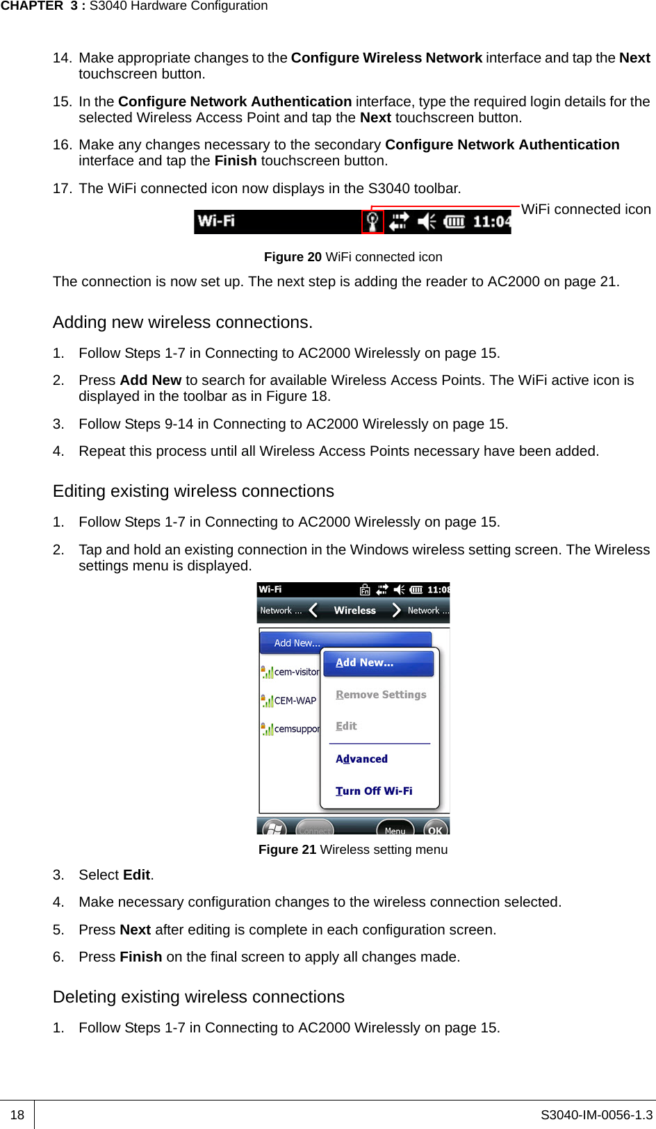 S3040-IM-0056-1.3CHAPTER  3 : S3040 Hardware Configuration1814. Make appropriate changes to the Configure Wireless Network interface and tap the Next touchscreen button.15. In the Configure Network Authentication interface, type the required login details for the selected Wireless Access Point and tap the Next touchscreen button.16. Make any changes necessary to the secondary Configure Network Authentication interface and tap the Finish touchscreen button.17. The WiFi connected icon now displays in the S3040 toolbar.Figure 20 WiFi connected iconThe connection is now set up. The next step is adding the reader to AC2000 on page 21.Adding new wireless connections.1. Follow Steps 1-7 in Connecting to AC2000 Wirelessly on page 15.2. Press Add New to search for available Wireless Access Points. The WiFi active icon is displayed in the toolbar as in Figure 18.3. Follow Steps 9-14 in Connecting to AC2000 Wirelessly on page 15.4. Repeat this process until all Wireless Access Points necessary have been added.Editing existing wireless connections1. Follow Steps 1-7 in Connecting to AC2000 Wirelessly on page 15.2. Tap and hold an existing connection in the Windows wireless setting screen. The Wireless settings menu is displayed.Figure 21 Wireless setting menu3. Select Edit.4. Make necessary configuration changes to the wireless connection selected. 5. Press Next after editing is complete in each configuration screen.6. Press Finish on the final screen to apply all changes made.Deleting existing wireless connections1. Follow Steps 1-7 in Connecting to AC2000 Wirelessly on page 15.WiFi connected icon