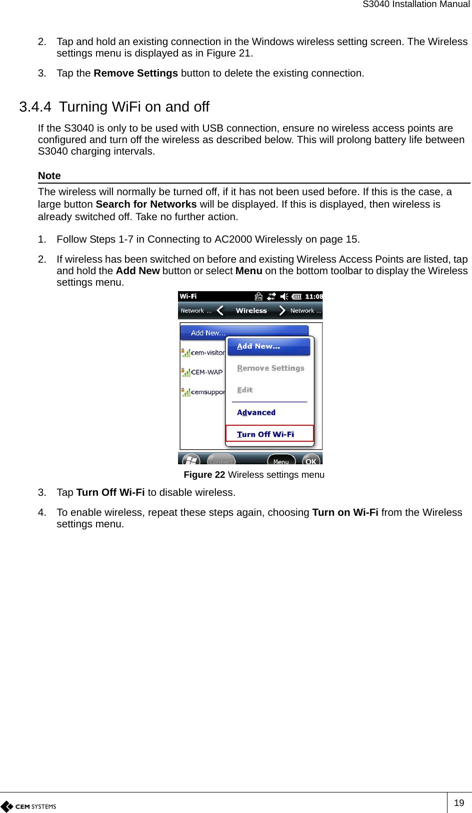 S3040 Installation Manual192. Tap and hold an existing connection in the Windows wireless setting screen. The Wireless settings menu is displayed as in Figure 21.3. Tap the Remove Settings button to delete the existing connection.3.4.4 Turning WiFi on and offIf the S3040 is only to be used with USB connection, ensure no wireless access points are configured and turn off the wireless as described below. This will prolong battery life between S3040 charging intervals.NoteThe wireless will normally be turned off, if it has not been used before. If this is the case, a large button Search for Networks will be displayed. If this is displayed, then wireless is already switched off. Take no further action.1. Follow Steps 1-7 in Connecting to AC2000 Wirelessly on page 15.2. If wireless has been switched on before and existing Wireless Access Points are listed, tap and hold the Add New button or select Menu on the bottom toolbar to display the Wireless settings menu.Figure 22 Wireless settings menu3. Tap Turn Off Wi-Fi to disable wireless.4. To enable wireless, repeat these steps again, choosing Turn on Wi-Fi from the Wireless settings menu.