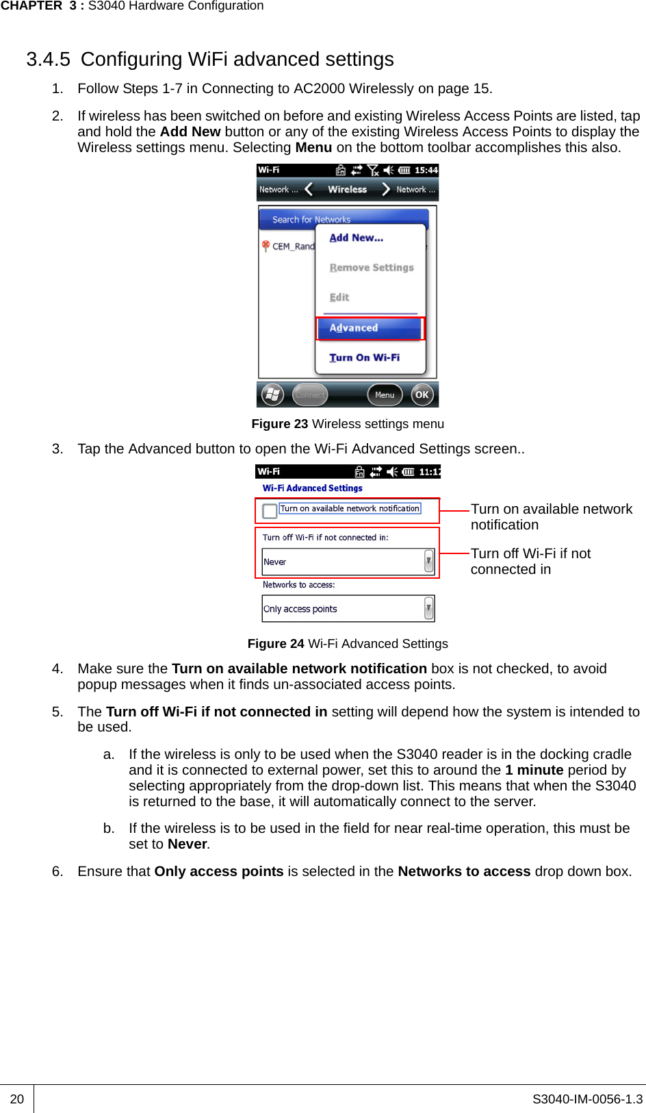 S3040-IM-0056-1.3CHAPTER  3 : S3040 Hardware Configuration203.4.5 Configuring WiFi advanced settings1. Follow Steps 1-7 in Connecting to AC2000 Wirelessly on page 15.2. If wireless has been switched on before and existing Wireless Access Points are listed, tap and hold the Add New button or any of the existing Wireless Access Points to display the Wireless settings menu. Selecting Menu on the bottom toolbar accomplishes this also.Figure 23 Wireless settings menu3. Tap the Advanced button to open the Wi-Fi Advanced Settings screen..Figure 24 Wi-Fi Advanced Settings4. Make sure the Turn on available network notification box is not checked, to avoid popup messages when it finds un-associated access points.5. The Turn off Wi-Fi if not connected in setting will depend how the system is intended to be used.a. If the wireless is only to be used when the S3040 reader is in the docking cradle and it is connected to external power, set this to around the 1 minute period by selecting appropriately from the drop-down list. This means that when the S3040 is returned to the base, it will automatically connect to the server.b. If the wireless is to be used in the field for near real-time operation, this must be set to Never.6. Ensure that Only access points is selected in the Networks to access drop down box.Turn off Wi-Fi if not connected inTurn on available network notification