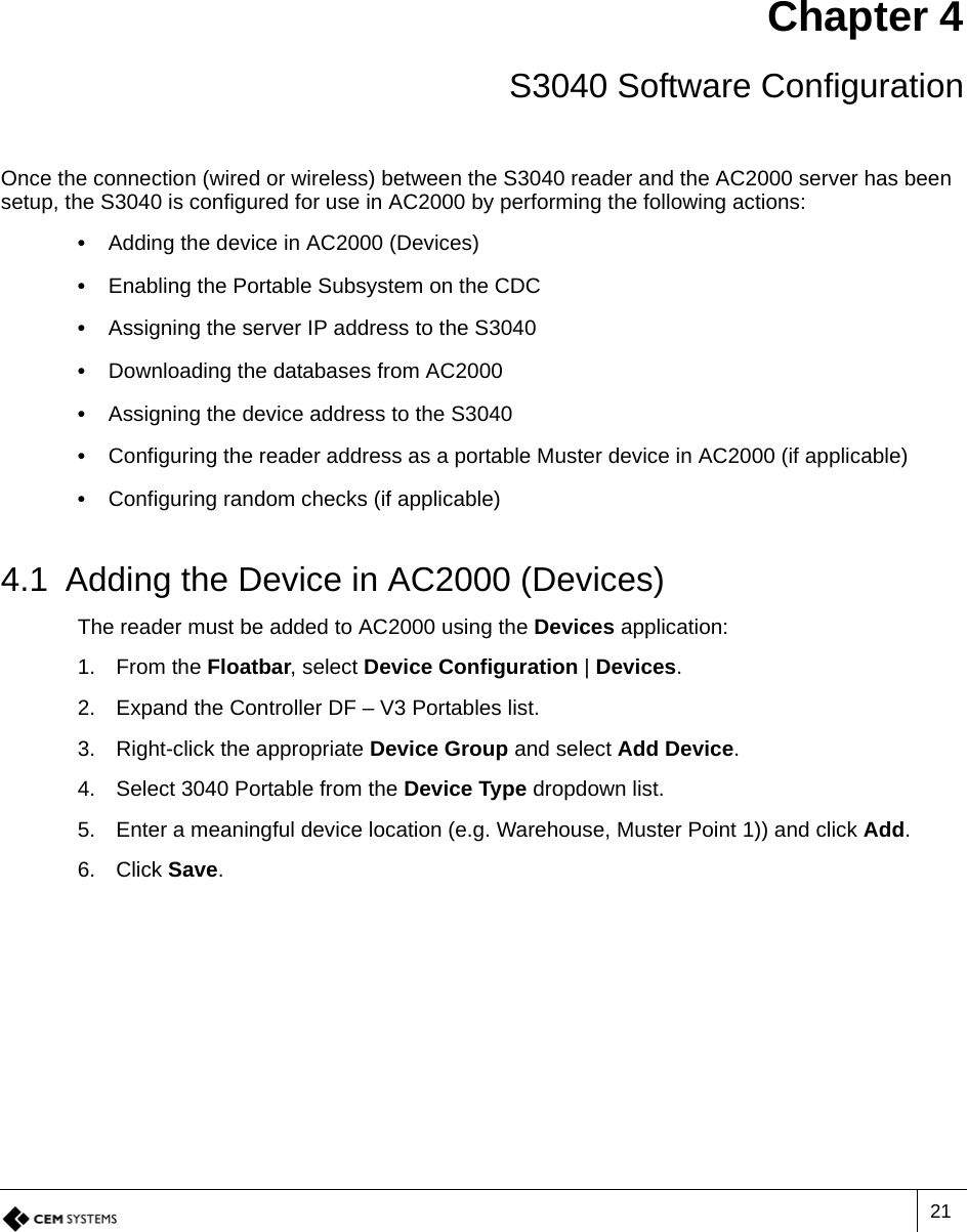 21Chapter 4 S3040 Software ConfigurationOnce the connection (wired or wireless) between the S3040 reader and the AC2000 server has been setup, the S3040 is configured for use in AC2000 by performing the following actions:•  Adding the device in AC2000 (Devices)•  Enabling the Portable Subsystem on the CDC•  Assigning the server IP address to the S3040•  Downloading the databases from AC2000•  Assigning the device address to the S3040•  Configuring the reader address as a portable Muster device in AC2000 (if applicable)•  Configuring random checks (if applicable)4.1 Adding the Device in AC2000 (Devices)The reader must be added to AC2000 using the Devices application:1. From the Floatbar, select Device Configuration | Devices.2. Expand the Controller DF – V3 Portables list.3. Right-click the appropriate Device Group and select Add Device.4. Select 3040 Portable from the Device Type dropdown list.5. Enter a meaningful device location (e.g. Warehouse, Muster Point 1)) and click Add.6. Click Save.