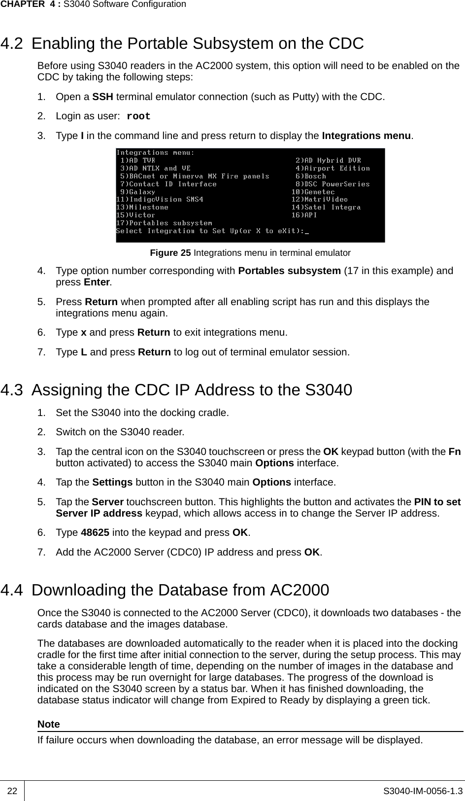 S3040-IM-0056-1.3CHAPTER  4 : S3040 Software Configuration224.2 Enabling the Portable Subsystem on the CDCBefore using S3040 readers in the AC2000 system, this option will need to be enabled on the CDC by taking the following steps:1. Open a SSH terminal emulator connection (such as Putty) with the CDC.2. Login as user: root3. Type I in the command line and press return to display the Integrations menu.Figure 25 Integrations menu in terminal emulator4. Type option number corresponding with Portables subsystem (17 in this example) and press Enter.5. Press Return when prompted after all enabling script has run and this displays the integrations menu again.6. Type x and press Return to exit integrations menu.7. Type L and press Return to log out of terminal emulator session.4.3 Assigning the CDC IP Address to the S30401. Set the S3040 into the docking cradle.2. Switch on the S3040 reader.3. Tap the central icon on the S3040 touchscreen or press the OK keypad button (with the Fn button activated) to access the S3040 main Options interface.4. Tap the Settings button in the S3040 main Options interface.5. Tap the Server touchscreen button. This highlights the button and activates the PIN to set Server IP address keypad, which allows access in to change the Server IP address.6. Type 48625 into the keypad and press OK.7. Add the AC2000 Server (CDC0) IP address and press OK.4.4 Downloading the Database from AC2000Once the S3040 is connected to the AC2000 Server (CDC0), it downloads two databases - the cards database and the images database.The databases are downloaded automatically to the reader when it is placed into the docking cradle for the first time after initial connection to the server, during the setup process. This may take a considerable length of time, depending on the number of images in the database and this process may be run overnight for large databases. The progress of the download is indicated on the S3040 screen by a status bar. When it has finished downloading, the database status indicator will change from Expired to Ready by displaying a green tick.NoteIf failure occurs when downloading the database, an error message will be displayed.