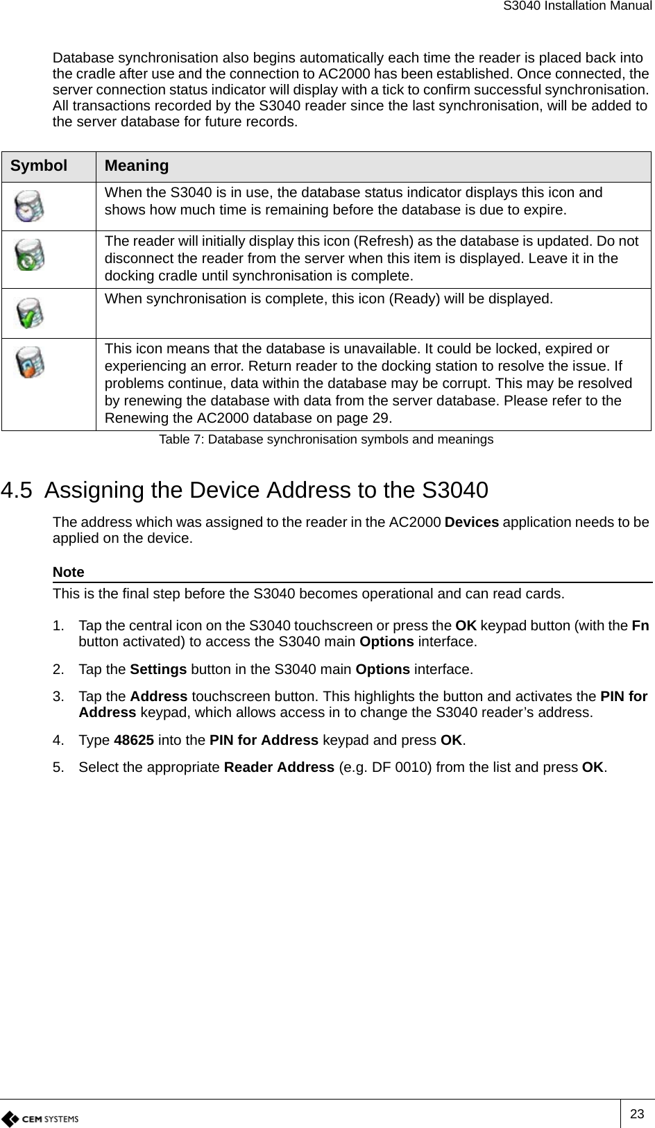 S3040 Installation Manual23Database synchronisation also begins automatically each time the reader is placed back into the cradle after use and the connection to AC2000 has been established. Once connected, the server connection status indicator will display with a tick to confirm successful synchronisation. All transactions recorded by the S3040 reader since the last synchronisation, will be added to the server database for future records.4.5 Assigning the Device Address to the S3040The address which was assigned to the reader in the AC2000 Devices application needs to be applied on the device.NoteThis is the final step before the S3040 becomes operational and can read cards.1. Tap the central icon on the S3040 touchscreen or press the OK keypad button (with the Fn button activated) to access the S3040 main Options interface.2. Tap the Settings button in the S3040 main Options interface.3. Tap the Address touchscreen button. This highlights the button and activates the PIN for Address keypad, which allows access in to change the S3040 reader’s address.4. Type 48625 into the PIN for Address keypad and press OK.5. Select the appropriate Reader Address (e.g. DF 0010) from the list and press OK.Symbol MeaningWhen the S3040 is in use, the database status indicator displays this icon and shows how much time is remaining before the database is due to expire.The reader will initially display this icon (Refresh) as the database is updated. Do not disconnect the reader from the server when this item is displayed. Leave it in the docking cradle until synchronisation is complete.When synchronisation is complete, this icon (Ready) will be displayed.This icon means that the database is unavailable. It could be locked, expired or experiencing an error. Return reader to the docking station to resolve the issue. If problems continue, data within the database may be corrupt. This may be resolved by renewing the database with data from the server database. Please refer to the Renewing the AC2000 database on page 29.Table 7: Database synchronisation symbols and meanings