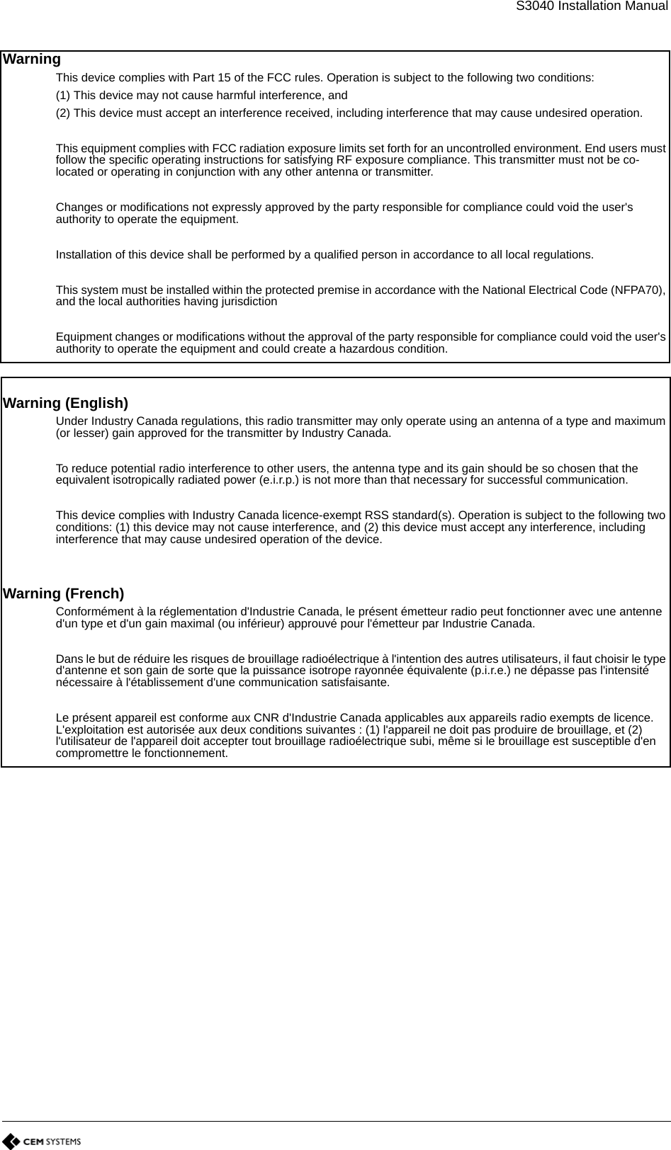 S3040 Installation ManualWarningThis device complies with Part 15 of the FCC rules. Operation is subject to the following two conditions:(1) This device may not cause harmful interference, and(2) This device must accept an interference received, including interference that may cause undesired operation.This equipment complies with FCC radiation exposure limits set forth for an uncontrolled environment. End users must follow the specific operating instructions for satisfying RF exposure compliance. This transmitter must not be co-located or operating in conjunction with any other antenna or transmitter.Changes or modifications not expressly approved by the party responsible for compliance could void the user&apos;s authority to operate the equipment.Installation of this device shall be performed by a qualified person in accordance to all local regulations.This system must be installed within the protected premise in accordance with the National Electrical Code (NFPA70), and the local authorities having jurisdictionEquipment changes or modifications without the approval of the party responsible for compliance could void the user&apos;s authority to operate the equipment and could create a hazardous condition.Warning (English)Under Industry Canada regulations, this radio transmitter may only operate using an antenna of a type and maximum (or lesser) gain approved for the transmitter by Industry Canada.To reduce potential radio interference to other users, the antenna type and its gain should be so chosen that the equivalent isotropically radiated power (e.i.r.p.) is not more than that necessary for successful communication.This device complies with Industry Canada licence-exempt RSS standard(s). Operation is subject to the following two conditions: (1) this device may not cause interference, and (2) this device must accept any interference, including interference that may cause undesired operation of the device.Warning (French)Conformément à la réglementation d&apos;Industrie Canada, le présent émetteur radio peut fonctionner avec une antenne d&apos;un type et d&apos;un gain maximal (ou inférieur) approuvé pour l&apos;émetteur par Industrie Canada.Dans le but de réduire les risques de brouillage radioélectrique à l&apos;intention des autres utilisateurs, il faut choisir le type d&apos;antenne et son gain de sorte que la puissance isotrope rayonnée équivalente (p.i.r.e.) ne dépasse pas l&apos;intensité nécessaire à l&apos;établissement d&apos;une communication satisfaisante.Le présent appareil est conforme aux CNR d&apos;Industrie Canada applicables aux appareils radio exempts de licence. L&apos;exploitation est autorisée aux deux conditions suivantes : (1) l&apos;appareil ne doit pas produire de brouillage, et (2) l&apos;utilisateur de l&apos;appareil doit accepter tout brouillage radioélectrique subi, même si le brouillage est susceptible d&apos;en compromettre le fonctionnement.