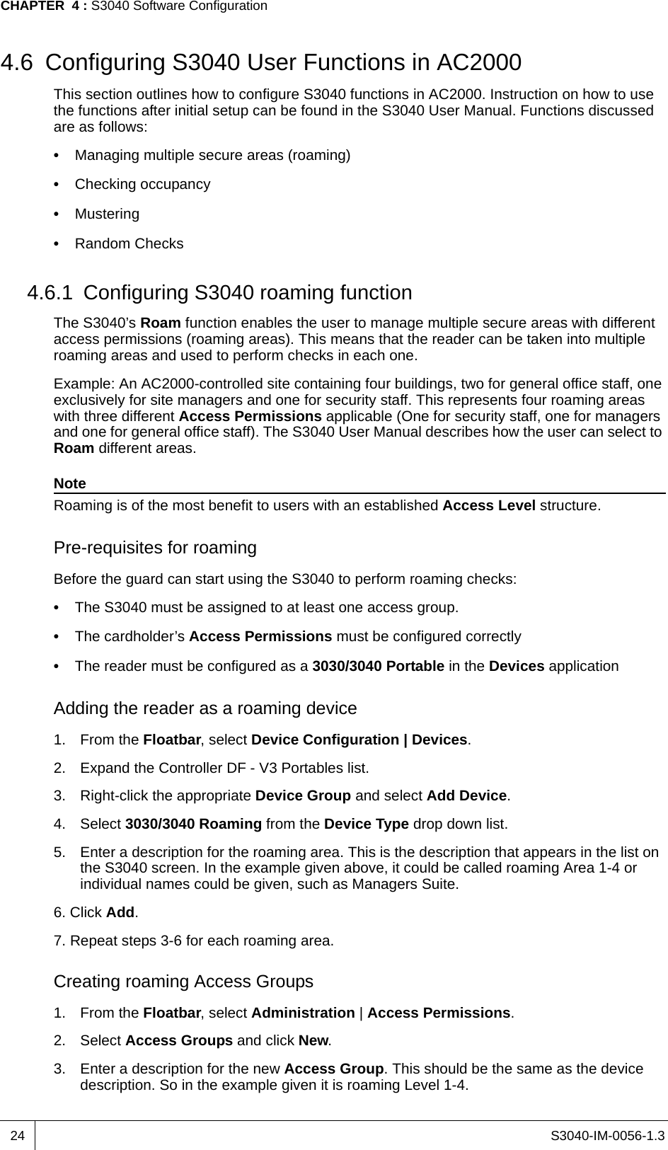 S3040-IM-0056-1.3CHAPTER  4 : S3040 Software Configuration244.6 Configuring S3040 User Functions in AC2000This section outlines how to configure S3040 functions in AC2000. Instruction on how to use the functions after initial setup can be found in the S3040 User Manual. Functions discussed are as follows:•  Managing multiple secure areas (roaming)•  Checking occupancy•  Mustering•  Random Checks4.6.1 Configuring S3040 roaming functionThe S3040’s Roam function enables the user to manage multiple secure areas with different access permissions (roaming areas). This means that the reader can be taken into multiple roaming areas and used to perform checks in each one.Example: An AC2000-controlled site containing four buildings, two for general office staff, one exclusively for site managers and one for security staff. This represents four roaming areas with three different Access Permissions applicable (One for security staff, one for managers and one for general office staff). The S3040 User Manual describes how the user can select to Roam different areas.NoteRoaming is of the most benefit to users with an established Access Level structure.Pre-requisites for roamingBefore the guard can start using the S3040 to perform roaming checks:•  The S3040 must be assigned to at least one access group.•  The cardholder’s Access Permissions must be configured correctly•  The reader must be configured as a 3030/3040 Portable in the Devices applicationAdding the reader as a roaming device1. From the Floatbar, select Device Configuration | Devices.2. Expand the Controller DF - V3 Portables list.3. Right-click the appropriate Device Group and select Add Device.4. Select 3030/3040 Roaming from the Device Type drop down list.5. Enter a description for the roaming area. This is the description that appears in the list on the S3040 screen. In the example given above, it could be called roaming Area 1-4 or individual names could be given, such as Managers Suite.6. Click Add.7. Repeat steps 3-6 for each roaming area. Creating roaming Access Groups1. From the Floatbar, select Administration | Access Permissions.2. Select Access Groups and click New.3. Enter a description for the new Access Group. This should be the same as the device description. So in the example given it is roaming Level 1-4.