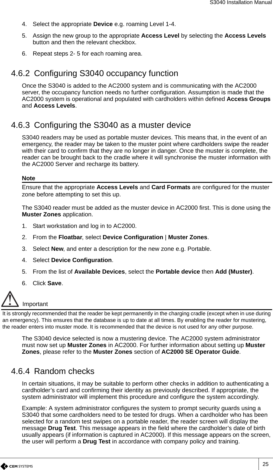 S3040 Installation Manual254. Select the appropriate Device e.g. roaming Level 1-4.5. Assign the new group to the appropriate Access Level by selecting the Access Levels button and then the relevant checkbox.6. Repeat steps 2- 5 for each roaming area.4.6.2 Configuring S3040 occupancy functionOnce the S3040 is added to the AC2000 system and is communicating with the AC2000 server, the occupancy function needs no further configuration. Assumption is made that the AC2000 system is operational and populated with cardholders within defined Access Groups and Access Levels.4.6.3 Configuring the S3040 as a muster deviceS3040 readers may be used as portable muster devices. This means that, in the event of an emergency, the reader may be taken to the muster point where cardholders swipe the reader with their card to confirm that they are no longer in danger. Once the muster is complete, the reader can be brought back to the cradle where it will synchronise the muster information with the AC2000 Server and recharge its battery.NoteEnsure that the appropriate Access Levels and Card Formats are configured for the muster zone before attempting to set this up.The S3040 reader must be added as the muster device in AC2000 first. This is done using the Muster Zones application.1. Start workstation and log in to AC2000.2. From the Floatbar, select Device Configuration | Muster Zones.3. Select New, and enter a description for the new zone e.g. Portable.4. Select Device Configuration.5. From the list of Available Devices, select the Portable device then Add (Muster).6. Click Save.ImportantIt is strongly recommended that the reader be kept permanently in the charging cradle (except when in use during an emergency). This ensures that the database is up to date at all times. By enabling the reader for mustering, the reader enters into muster mode. It is recommended that the device is not used for any other purpose.The S3040 device selected is now a mustering device. The AC2000 system administrator must now set up Muster Zones in AC2000. For further information about setting up Muster Zones, please refer to the Muster Zones section of AC2000 SE Operator Guide.4.6.4 Random checksIn certain situations, it may be suitable to perform other checks in addition to authenticating a cardholder’s card and confirming their identity as previously described. If appropriate, the system administrator will implement this procedure and configure the system accordingly.Example: A system administrator configures the system to prompt security guards using a S3040 that some cardholders need to be tested for drugs. When a cardholder who has been selected for a random test swipes on a portable reader, the reader screen will display the message Drug Test. This message appears in the field where the cardholder’s date of birth usually appears (if information is captured in AC2000). If this message appears on the screen, the user will perform a Drug Test in accordance with company policy and training.