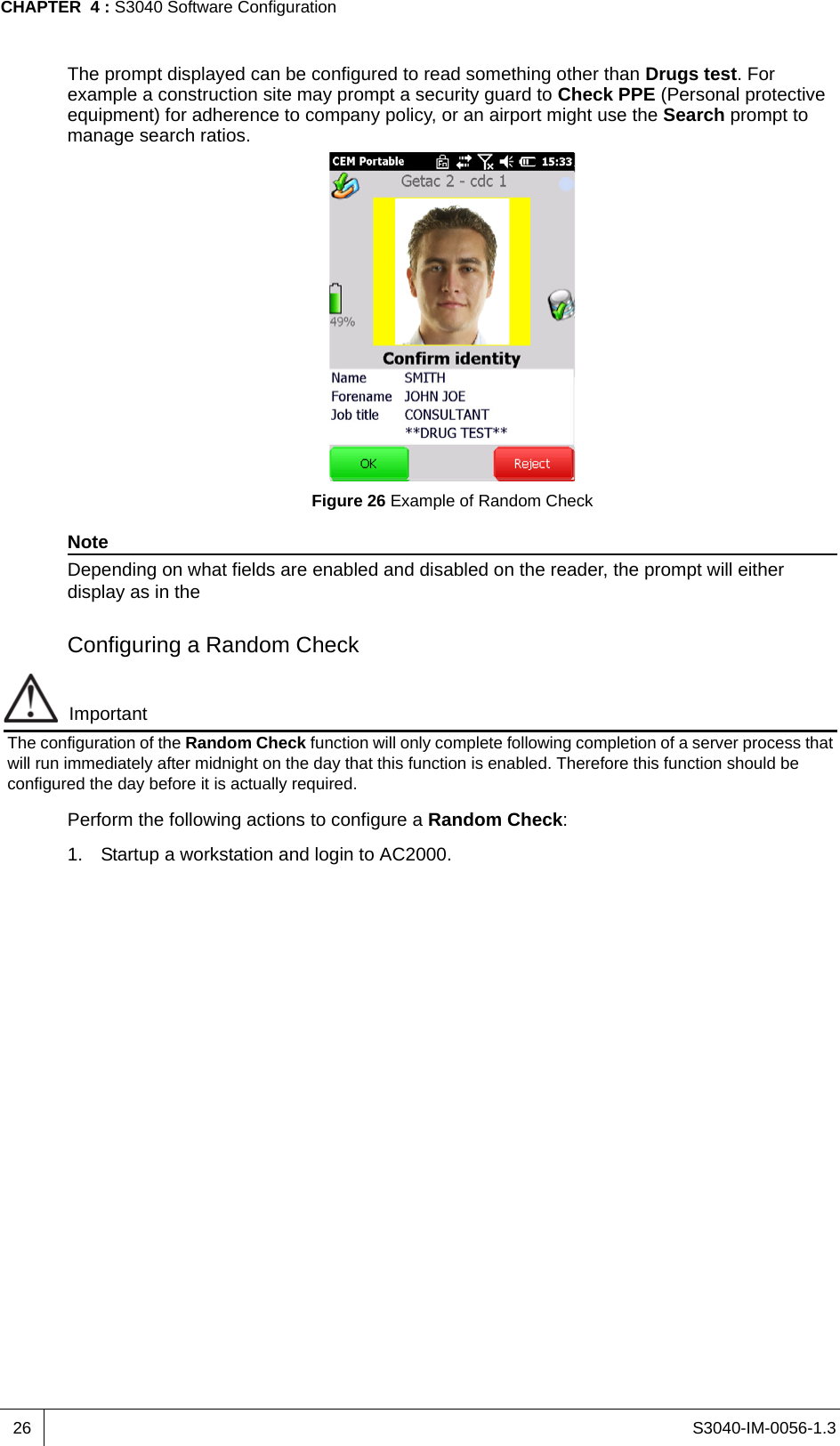 S3040-IM-0056-1.3CHAPTER  4 : S3040 Software Configuration26The prompt displayed can be configured to read something other than Drugs test. For example a construction site may prompt a security guard to Check PPE (Personal protective equipment) for adherence to company policy, or an airport might use the Search prompt to manage search ratios.Figure 26 Example of Random CheckNoteDepending on what fields are enabled and disabled on the reader, the prompt will either display as in the Configuring a Random CheckImportantThe configuration of the Random Check function will only complete following completion of a server process that will run immediately after midnight on the day that this function is enabled. Therefore this function should be configured the day before it is actually required.Perform the following actions to configure a Random Check:1. Startup a workstation and login to AC2000.