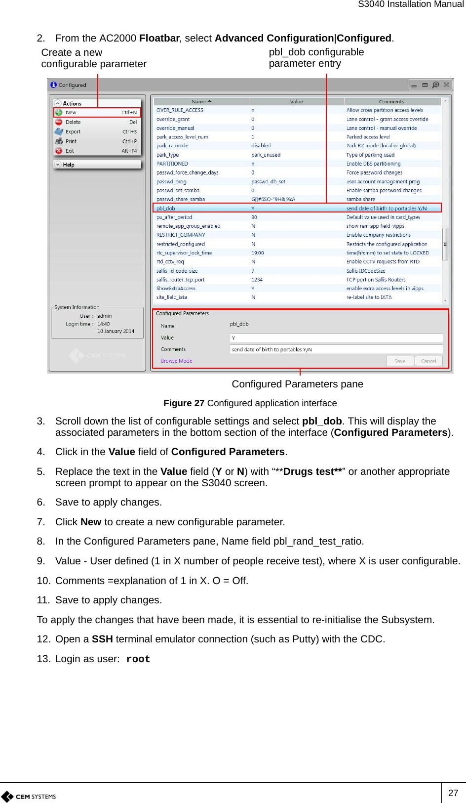 S3040 Installation Manual272. From the AC2000 Floatbar, select Advanced Configuration|Configured.Figure 27 Configured application interface3. Scroll down the list of configurable settings and select pbl_dob. This will display the associated parameters in the bottom section of the interface (Configured Parameters).4. Click in the Value field of Configured Parameters.5. Replace the text in the Value field (Y or N) with “**Drugs test**” or another appropriate screen prompt to appear on the S3040 screen.6. Save to apply changes.7. Click New to create a new configurable parameter.8. In the Configured Parameters pane, Name field pbl_rand_test_ratio.9. Value - User defined (1 in X number of people receive test), where X is user configurable.10. Comments =explanation of 1 in X. O = Off.11. Save to apply changes.To apply the changes that have been made, it is essential to re-initialise the Subsystem.12. Open a SSH terminal emulator connection (such as Putty) with the CDC.13. Login as user: root Configured Parameters paneCreate a new configurable parameter pbl_dob configurable parameter entry