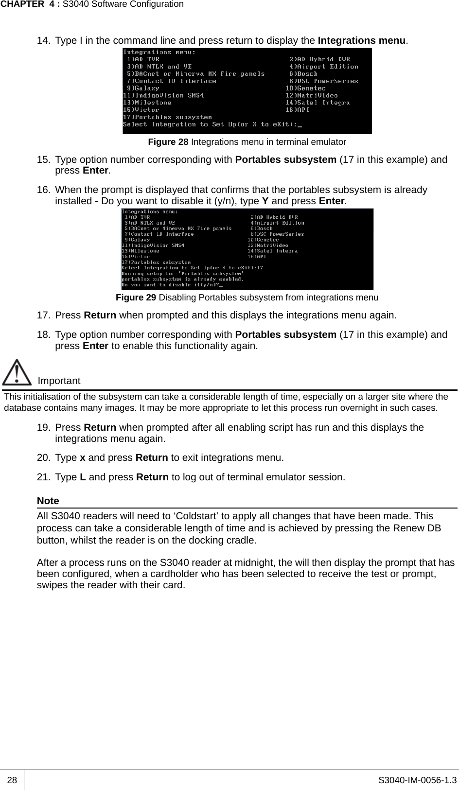 S3040-IM-0056-1.3CHAPTER  4 : S3040 Software Configuration2814. Type I in the command line and press return to display the Integrations menu.Figure 28 Integrations menu in terminal emulator15. Type option number corresponding with Portables subsystem (17 in this example) and press Enter.16. When the prompt is displayed that confirms that the portables subsystem is already installed - Do you want to disable it (y/n), type Y and press Enter.Figure 29 Disabling Portables subsystem from integrations menu17. Press Return when prompted and this displays the integrations menu again.18. Type option number corresponding with Portables subsystem (17 in this example) and press Enter to enable this functionality again.ImportantThis initialisation of the subsystem can take a considerable length of time, especially on a larger site where the database contains many images. It may be more appropriate to let this process run overnight in such cases.19. Press Return when prompted after all enabling script has run and this displays the integrations menu again.20. Type x and press Return to exit integrations menu.21. Type L and press Return to log out of terminal emulator session.NoteAll S3040 readers will need to ‘Coldstart’ to apply all changes that have been made. This process can take a considerable length of time and is achieved by pressing the Renew DB button, whilst the reader is on the docking cradle.After a process runs on the S3040 reader at midnight, the will then display the prompt that has been configured, when a cardholder who has been selected to receive the test or prompt, swipes the reader with their card.