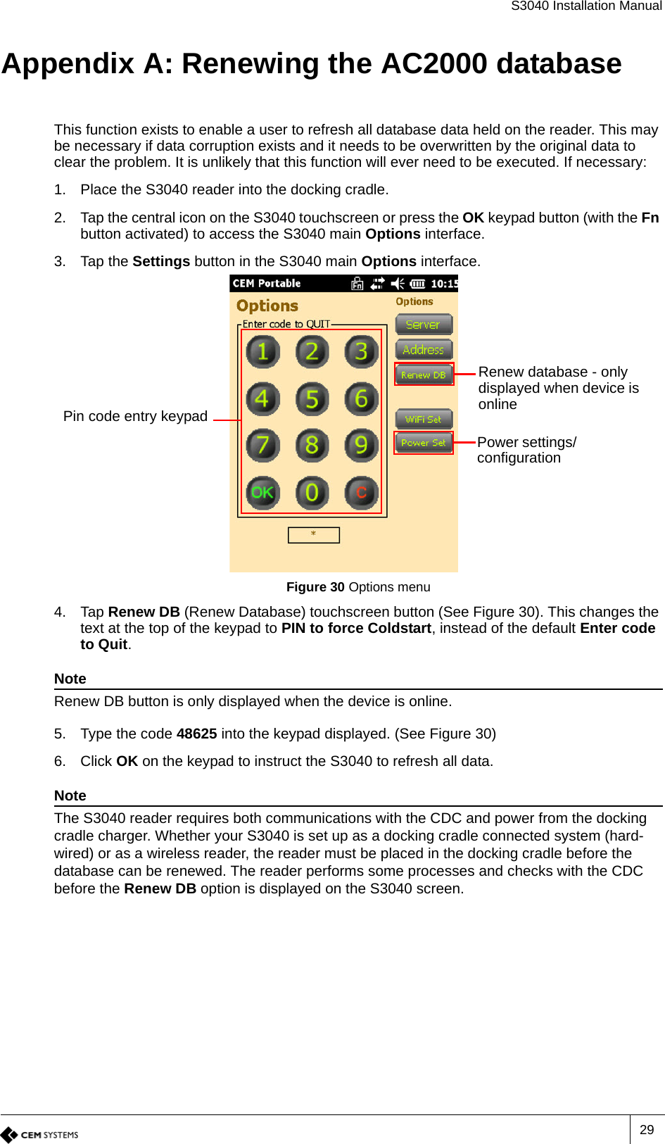 S3040 Installation Manual29Appendix A: Renewing the AC2000 databaseThis function exists to enable a user to refresh all database data held on the reader. This may be necessary if data corruption exists and it needs to be overwritten by the original data to clear the problem. It is unlikely that this function will ever need to be executed. If necessary:1. Place the S3040 reader into the docking cradle.2. Tap the central icon on the S3040 touchscreen or press the OK keypad button (with the Fn button activated) to access the S3040 main Options interface.3. Tap the Settings button in the S3040 main Options interface.Figure 30 Options menu4. Tap Renew DB (Renew Database) touchscreen button (See Figure 30). This changes the text at the top of the keypad to PIN to force Coldstart, instead of the default Enter code to Quit.NoteRenew DB button is only displayed when the device is online.5. Type the code 48625 into the keypad displayed. (See Figure 30)6. Click OK on the keypad to instruct the S3040 to refresh all data.NoteThe S3040 reader requires both communications with the CDC and power from the docking cradle charger. Whether your S3040 is set up as a docking cradle connected system (hard-wired) or as a wireless reader, the reader must be placed in the docking cradle before the database can be renewed. The reader performs some processes and checks with the CDC before the Renew DB option is displayed on the S3040 screen.Renew database - only displayed when device is onlinePower settings/ configurationPin code entry keypad