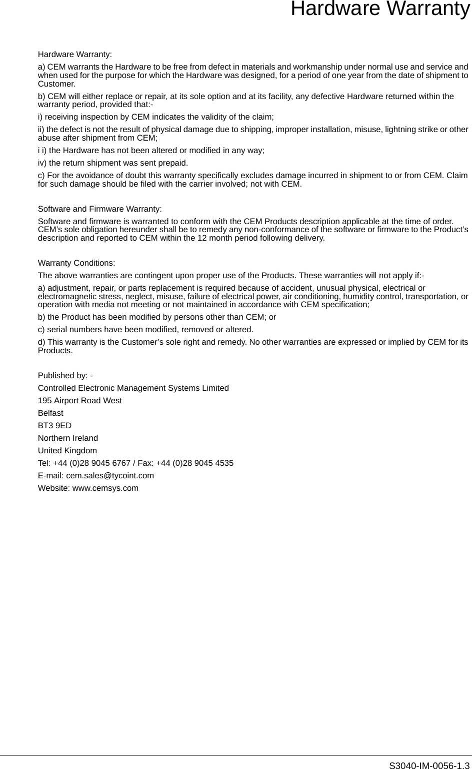 S3040-IM-0056-1.3Hardware WarrantyHardware Warranty:a) CEM warrants the Hardware to be free from defect in materials and workmanship under normal use and service and when used for the purpose for which the Hardware was designed, for a period of one year from the date of shipment to Customer.b) CEM will either replace or repair, at its sole option and at its facility, any defective Hardware returned within the warranty period, provided that:-i) receiving inspection by CEM indicates the validity of the claim;ii) the defect is not the result of physical damage due to shipping, improper installation, misuse, lightning strike or other abuse after shipment from CEM;i i) the Hardware has not been altered or modified in any way;iv) the return shipment was sent prepaid.c) For the avoidance of doubt this warranty specifically excludes damage incurred in shipment to or from CEM. Claim for such damage should be filed with the carrier involved; not with CEM.Software and Firmware Warranty:Software and firmware is warranted to conform with the CEM Products description applicable at the time of order. CEM’s sole obligation hereunder shall be to remedy any non-conformance of the software or firmware to the Product’s description and reported to CEM within the 12 month period following delivery.Warranty Conditions:The above warranties are contingent upon proper use of the Products. These warranties will not apply if:-a) adjustment, repair, or parts replacement is required because of accident, unusual physical, electrical or electromagnetic stress, neglect, misuse, failure of electrical power, air conditioning, humidity control, transportation, or operation with media not meeting or not maintained in accordance with CEM specification;b) the Product has been modified by persons other than CEM; orc) serial numbers have been modified, removed or altered.d) This warranty is the Customer’s sole right and remedy. No other warranties are expressed or implied by CEM for its Products.Published by: - Controlled Electronic Management Systems Limited195 Airport Road WestBelfastBT3 9EDNorthern IrelandUnited KingdomTel: +44 (0)28 9045 6767 / Fax: +44 (0)28 9045 4535E-mail: cem.sales@tycoint.comWebsite: www.cemsys.com