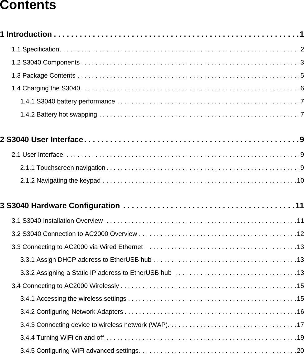 Contents1 Introduction . . . . . . . . . . . . . . . . . . . . . . . . . . . . . . . . . . . . . . . . . . . . . . . . . . . . . . . . .11.1 Specification. . . . . . . . . . . . . . . . . . . . . . . . . . . . . . . . . . . . . . . . . . . . . . . . . . . . . . . . . . . . . . . . . . .21.2 S3040 Components . . . . . . . . . . . . . . . . . . . . . . . . . . . . . . . . . . . . . . . . . . . . . . . . . . . . . . . . . . . . .31.3 Package Contents . . . . . . . . . . . . . . . . . . . . . . . . . . . . . . . . . . . . . . . . . . . . . . . . . . . . . . . . . . . . . .51.4 Charging the S3040 . . . . . . . . . . . . . . . . . . . . . . . . . . . . . . . . . . . . . . . . . . . . . . . . . . . . . . . . . . . . .61.4.1 S3040 battery performance . . . . . . . . . . . . . . . . . . . . . . . . . . . . . . . . . . . . . . . . . . . . . . . . . . .71.4.2 Battery hot swapping . . . . . . . . . . . . . . . . . . . . . . . . . . . . . . . . . . . . . . . . . . . . . . . . . . . . . . . .72 S3040 User Interface. . . . . . . . . . . . . . . . . . . . . . . . . . . . . . . . . . . . . . . . . . . . . . . . . .92.1 User Interface  . . . . . . . . . . . . . . . . . . . . . . . . . . . . . . . . . . . . . . . . . . . . . . . . . . . . . . . . . . . . . . . . .92.1.1 Touchscreen navigation . . . . . . . . . . . . . . . . . . . . . . . . . . . . . . . . . . . . . . . . . . . . . . . . . . . . . .92.1.2 Navigating the keypad . . . . . . . . . . . . . . . . . . . . . . . . . . . . . . . . . . . . . . . . . . . . . . . . . . . . . .103 S3040 Hardware Configuration . . . . . . . . . . . . . . . . . . . . . . . . . . . . . . . . . . . . . . . .113.1 S3040 Installation Overview  . . . . . . . . . . . . . . . . . . . . . . . . . . . . . . . . . . . . . . . . . . . . . . . . . . . . .113.2 S3040 Connection to AC2000 Overview . . . . . . . . . . . . . . . . . . . . . . . . . . . . . . . . . . . . . . . . . . . .123.3 Connecting to AC2000 via Wired Ethernet  . . . . . . . . . . . . . . . . . . . . . . . . . . . . . . . . . . . . . . . . . .133.3.1 Assign DHCP address to EtherUSB hub . . . . . . . . . . . . . . . . . . . . . . . . . . . . . . . . . . . . . . . .133.3.2 Assigning a Static IP address to EtherUSB hub  . . . . . . . . . . . . . . . . . . . . . . . . . . . . . . . . . .133.4 Connecting to AC2000 Wirelessly . . . . . . . . . . . . . . . . . . . . . . . . . . . . . . . . . . . . . . . . . . . . . . . . .153.4.1 Accessing the wireless settings . . . . . . . . . . . . . . . . . . . . . . . . . . . . . . . . . . . . . . . . . . . . . . .153.4.2 Configuring Network Adapters . . . . . . . . . . . . . . . . . . . . . . . . . . . . . . . . . . . . . . . . . . . . . . . .163.4.3 Connecting device to wireless network (WAP). . . . . . . . . . . . . . . . . . . . . . . . . . . . . . . . . . . .173.4.4 Turning WiFi on and off . . . . . . . . . . . . . . . . . . . . . . . . . . . . . . . . . . . . . . . . . . . . . . . . . . . . .193.4.5 Configuring WiFi advanced settings. . . . . . . . . . . . . . . . . . . . . . . . . . . . . . . . . . . . . . . . . . . .20