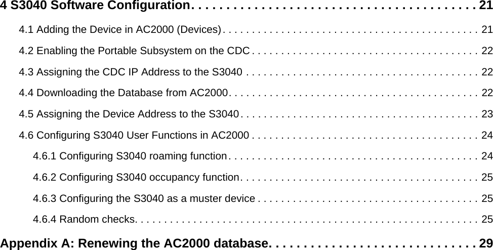 4 S3040 Software Configuration. . . . . . . . . . . . . . . . . . . . . . . . . . . . . . . . . . . . . . . . . 214.1 Adding the Device in AC2000 (Devices). . . . . . . . . . . . . . . . . . . . . . . . . . . . . . . . . . . . . . . . . . . . 214.2 Enabling the Portable Subsystem on the CDC . . . . . . . . . . . . . . . . . . . . . . . . . . . . . . . . . . . . . . . 224.3 Assigning the CDC IP Address to the S3040 . . . . . . . . . . . . . . . . . . . . . . . . . . . . . . . . . . . . . . . . 224.4 Downloading the Database from AC2000. . . . . . . . . . . . . . . . . . . . . . . . . . . . . . . . . . . . . . . . . . . 224.5 Assigning the Device Address to the S3040. . . . . . . . . . . . . . . . . . . . . . . . . . . . . . . . . . . . . . . . . 234.6 Configuring S3040 User Functions in AC2000 . . . . . . . . . . . . . . . . . . . . . . . . . . . . . . . . . . . . . . . 244.6.1 Configuring S3040 roaming function. . . . . . . . . . . . . . . . . . . . . . . . . . . . . . . . . . . . . . . . . . . 244.6.2 Configuring S3040 occupancy function. . . . . . . . . . . . . . . . . . . . . . . . . . . . . . . . . . . . . . . . . 254.6.3 Configuring the S3040 as a muster device . . . . . . . . . . . . . . . . . . . . . . . . . . . . . . . . . . . . . . 254.6.4 Random checks. . . . . . . . . . . . . . . . . . . . . . . . . . . . . . . . . . . . . . . . . . . . . . . . . . . . . . . . . . . 25Appendix A: Renewing the AC2000 database. . . . . . . . . . . . . . . . . . . . . . . . . . . . . . 29