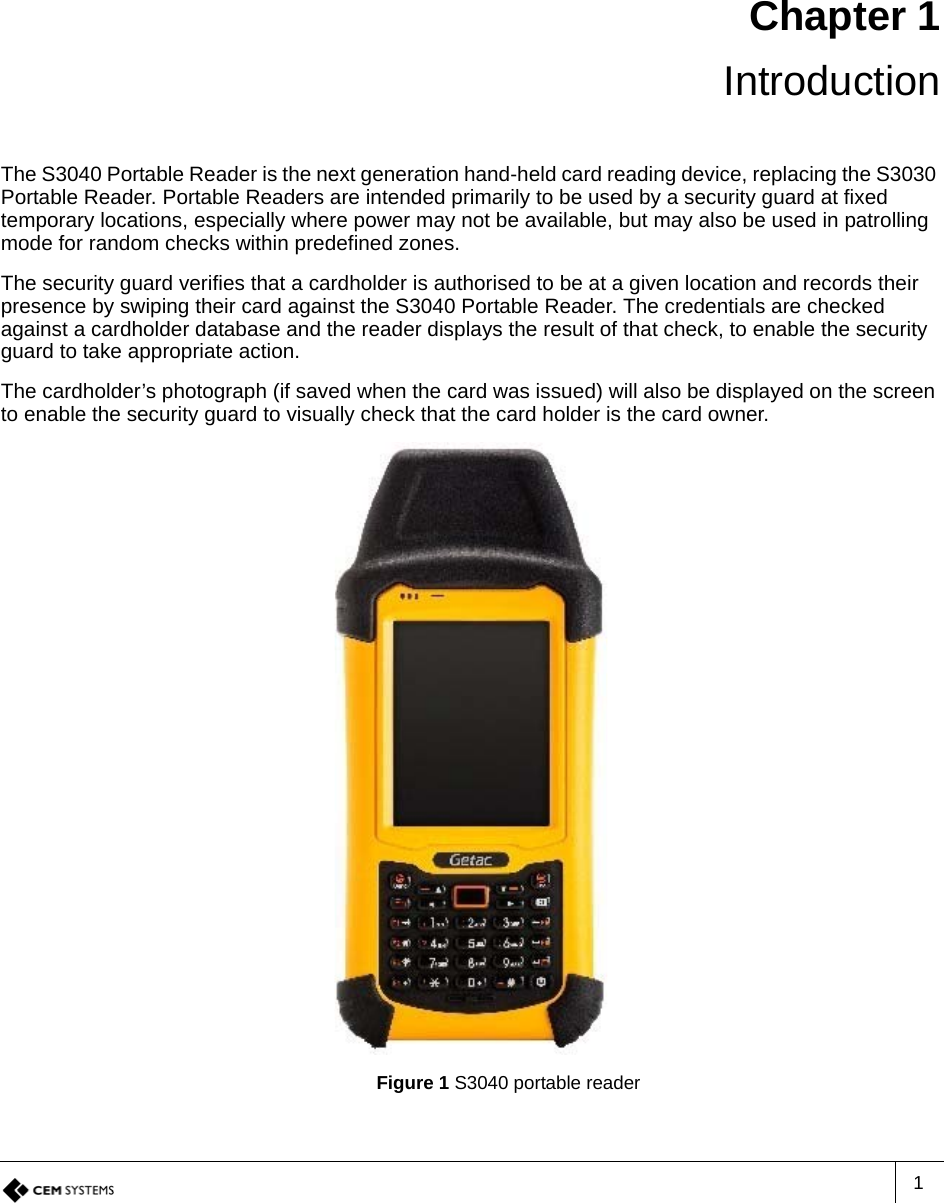 1Chapter 1 IntroductionThe S3040 Portable Reader is the next generation hand-held card reading device, replacing the S3030 Portable Reader. Portable Readers are intended primarily to be used by a security guard at fixed temporary locations, especially where power may not be available, but may also be used in patrolling mode for random checks within predefined zones. The security guard verifies that a cardholder is authorised to be at a given location and records their presence by swiping their card against the S3040 Portable Reader. The credentials are checked against a cardholder database and the reader displays the result of that check, to enable the security guard to take appropriate action. The cardholder’s photograph (if saved when the card was issued) will also be displayed on the screen to enable the security guard to visually check that the card holder is the card owner.Figure 1 S3040 portable reader