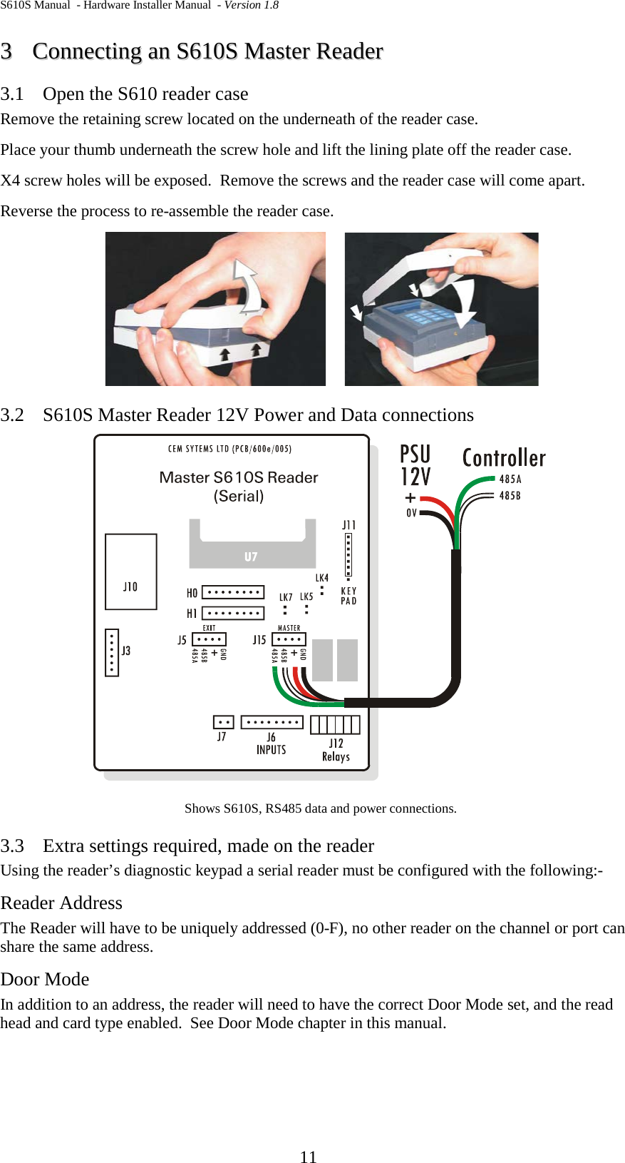 S610S Manual  - Hardware Installer Manual  - Version 1.8  11 33  CCoonnnneeccttiinngg  aann  SS661100SS  MMaasstteerr  RReeaaddeerr  3.1 Open the S610 reader case Remove the retaining screw located on the underneath of the reader case. Place your thumb underneath the screw hole and lift the lining plate off the reader case. X4 screw holes will be exposed.  Remove the screws and the reader case will come apart. Reverse the process to re-assemble the reader case.        3.2 S610S Master Reader 12V Power and Data connections  Shows S610S, RS485 data and power connections. 3.3 Extra settings required, made on the reader Using the reader’s diagnostic keypad a serial reader must be configured with the following:- Reader Address The Reader will have to be uniquely addressed (0-F), no other reader on the channel or port can share the same address.  Door Mode In addition to an address, the reader will need to have the correct Door Mode set, and the read head and card type enabled.  See Door Mode chapter in this manual.  