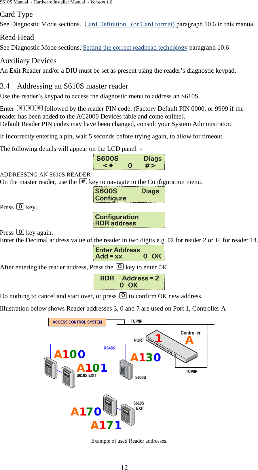 S610S Manual  - Hardware Installer Manual  - Version 1.8  12 Card Type See Diagnostic Mode sections.  Card Definition   (or Card format) paragraph 10.6 in this manual Read Head See Diagnostic Mode sections, Setting the correct readhead technology paragraph 10.6 Auxiliary Devices An Exit Reader and/or a DIU must be set as present using the reader’s diagnostic keypad.   3.4 Addressing an S610S master reader Use the reader’s keypad to access the diagnostic menu to address an S610S.   Enter   followed by the reader PIN code. (Factory Default PIN 0000, or 9999 if the reader has been added to the AC2000 Devices table and come online). Default Reader PIN codes may have been changed, consult your System Administrator. If incorrectly entering a pin, wait 5 seconds before trying again, to allow for timeout. The following details will appear on the LCD panel: -  ADDRESSING AN S610S READER On the master reader, use the   key to navigate to the Configuration menu.    Press   key.  Press   key again. Enter the Decimal address value of the reader in two digits e.g. 02 for reader 2 or 14 for reader 14.   After entering the reader address, Press the   key to enter OK.  Do nothing to cancel and start over, or press   to confirm OK new address.   Illustration below shows Reader addresses 3, 0 and 7 are used on Port 1, Controller A ControllerS600STCP/IPRS485ACCESS CONTROL SYSTEMTCP/IPS610S EXITA1S610SEXIT0A110A107A117A10PORT3A10 Example of used Reader addresses. 