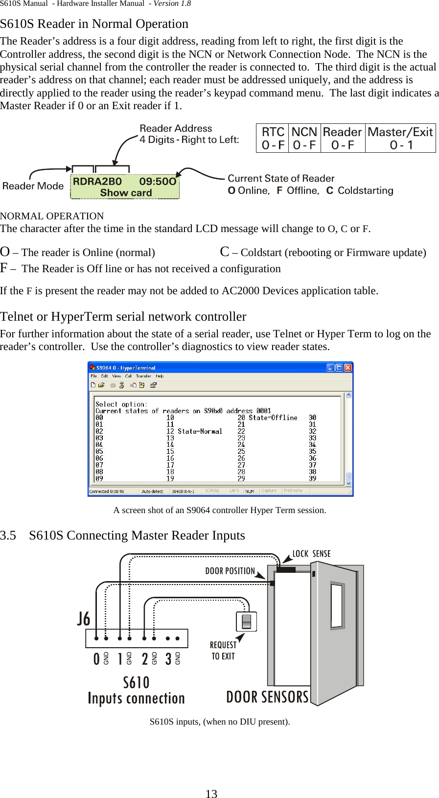 S610S Manual  - Hardware Installer Manual  - Version 1.8  13 S610S Reader in Normal Operation The Reader’s address is a four digit address, reading from left to right, the first digit is the Controller address, the second digit is the NCN or Network Connection Node.  The NCN is the physical serial channel from the controller the reader is connected to.  The third digit is the actual reader’s address on that channel; each reader must be addressed uniquely, and the address is directly applied to the reader using the reader’s keypad command menu.  The last digit indicates a Master Reader if 0 or an Exit reader if 1.  NORMAL OPERATION The character after the time in the standard LCD message will change to O, C or F.  O – The reader is Online (normal)    C – Coldstart (rebooting or Firmware update) F –  The Reader is Off line or has not received a configuration If the F is present the reader may not be added to AC2000 Devices application table. Telnet or HyperTerm serial network controller For further information about the state of a serial reader, use Telnet or Hyper Term to log on the reader’s controller.  Use the controller’s diagnostics to view reader states.  A screen shot of an S9064 controller Hyper Term session. 3.5 S610S Connecting Master Reader Inputs  S610S inputs, (when no DIU present).   