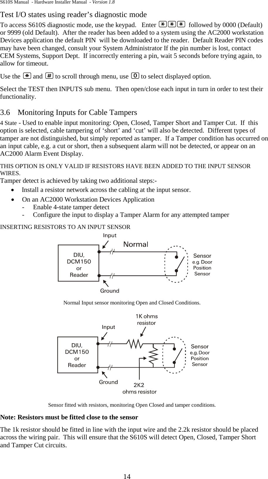 S610S Manual  - Hardware Installer Manual  - Version 1.8  14 Test I/O states using reader’s diagnostic mode To access S610S diagnostic mode, use the keypad.   Enter    followed by 0000 (Default) or 9999 (old Default).  After the reader has been added to a system using the AC2000 workstation Devices application the default PIN  will be downloaded to the reader.  Default Reader PIN codes may have been changed, consult your System Administrator If the pin number is lost, contact CEM Systems, Support Dept.  If incorrectly entering a pin, wait 5 seconds before trying again, to allow for timeout. Use the   and   to scroll through menu, use   to select displayed option. Select the TEST then INPUTS sub menu.  Then open/close each input in turn in order to test their functionality.   3.6 Monitoring Inputs for Cable Tampers 4 State - Used to enable input monitoring: Open, Closed, Tamper Short and Tamper Cut.  If  this option is selected, cable tampering of ‘short’ and ‘cut’ will also be detected.  Different types of tamper are not distinguished, but simply reported as tamper.  If a Tamper condition has occurred on an input cable, e.g. a cut or short, then a subsequent alarm will not be detected, or appear on an AC2000 Alarm Event Display. THIS OPTION IS ONLY VALID IF RESISTORS HAVE BEEN ADDED TO THE INPUT SENSOR WIRES. Tamper detect is achieved by taking two additional steps:- • Install a resistor network across the cabling at the input sensor. • On an AC2000 Workstation Devices Application -   Enable 4-state tamper detect -   Configure the input to display a Tamper Alarm for any attempted tamper INSERTING RESISTORS TO AN INPUT SENSOR  Normal Input sensor monitoring Open and Closed Conditions.  Sensor fitted with resistors, monitoring Open Closed and tamper conditions. Note: Resistors must be fitted close to the sensor The 1k resistor should be fitted in line with the input wire and the 2.2k resistor should be placed across the wiring pair.  This will ensure that the S610S will detect Open, Closed, Tamper Short and Tamper Cut circuits.   