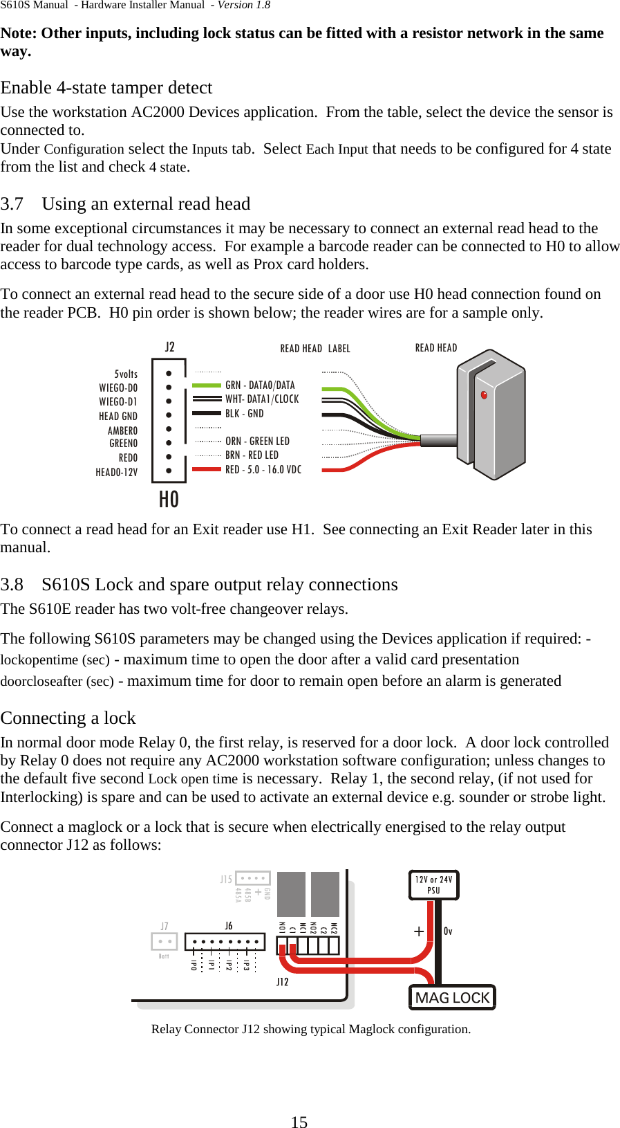 S610S Manual  - Hardware Installer Manual  - Version 1.8  15 Note: Other inputs, including lock status can be fitted with a resistor network in the same way. Enable 4-state tamper detect Use the workstation AC2000 Devices application.  From the table, select the device the sensor is connected to.   Under Configuration select the Inputs tab.  Select Each Input that needs to be configured for 4 state from the list and check 4 state. 3.7 Using an external read head In some exceptional circumstances it may be necessary to connect an external read head to the reader for dual technology access.  For example a barcode reader can be connected to H0 to allow access to barcode type cards, as well as Prox card holders. To connect an external read head to the secure side of a door use H0 head connection found on the reader PCB.  H0 pin order is shown below; the reader wires are for a sample only.  To connect a read head for an Exit reader use H1.  See connecting an Exit Reader later in this manual.  3.8 S610S Lock and spare output relay connections The S610E reader has two volt-free changeover relays. The following S610S parameters may be changed using the Devices application if required: - lockopentime (sec) - maximum time to open the door after a valid card presentation doorcloseafter (sec) - maximum time for door to remain open before an alarm is generated Connecting a lock In normal door mode Relay 0, the first relay, is reserved for a door lock.  A door lock controlled by Relay 0 does not require any AC2000 workstation software configuration; unless changes to the default five second Lock open time is necessary.  Relay 1, the second relay, (if not used for Interlocking) is spare and can be used to activate an external device e.g. sounder or strobe light.   Connect a maglock or a lock that is secure when electrically energised to the relay output connector J12 as follows:  Relay Connector J12 showing typical Maglock configuration. HEAD0-12VRED0GREEN0AMBER0HEAD GNDWIEGO-D1WIEGO-D05voltsREAD HEAD READ HEADH0LABEL  WHT- DATA1/CLOCK GRN - DATA0/DATABLK - GNDORN - GREEN LEDBRN - RED LEDRED - 5.0 - 16.0 VDCJ2