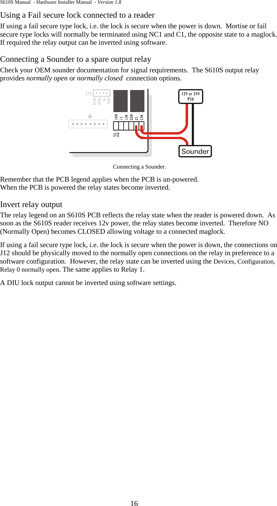 S610S Manual  - Hardware Installer Manual  - Version 1.8  16 Using a Fail secure lock connected to a reader If using a fail secure type lock, i.e. the lock is secure when the power is down.  Mortise or fail secure type locks will normally be terminated using NC1 and C1, the opposite state to a maglock.  If required the relay output can be inverted using software. Connecting a Sounder to a spare output relay Check your OEM sounder documentation for signal requirements.  The S610S output relay provides normally open or normally closed  connection options.  Connecting a Sounder.  Remember that the PCB legend applies when the PCB is un-powered. When the PCB is powered the relay states become inverted. Invert relay output  The relay legend on an S610S PCB reflects the relay state when the reader is powered down.  As soon as the S610S reader receives 12v power, the relay states become inverted.  Therefore NO (Normally Open) becomes CLOSED allowing voltage to a connected maglock.   If using a fail secure type lock, i.e. the lock is secure when the power is down, the connections on J12 should be physically moved to the normally open connections on the relay in preference to a software configuration.  However, the relay state can be inverted using the Devices, Configuration, Relay 0 normally open. The same applies to Relay 1. A DIU lock output cannot be inverted using software settings. 