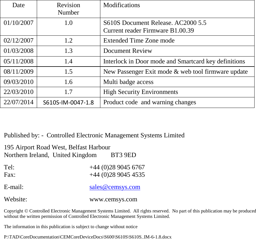            Date Revision Number  Modifications 01/10/2007 1.0 S610S Document Release. AC2000 5.5 Current reader Firmware B1.00.39 02/12/2007 1.2 Extended Time Zone mode 01/03/2008 1.3 Document Review  05/11/2008  1.4  Interlock in Door mode and Smartcard key definitions 08/11/2009 1.5 New Passenger Exit mode &amp; web tool firmware update 09/03/2010  1.6  Multi badge access 22/03/2010  1.7  High Security Environments 22/07/2014  S610S-IM-0047-1.8 Product code  and warning changes                           Published by: -  Controlled Electronic Management Systems Limited 195 Airport Road West, Belfast Harbour Northern Ireland,  United Kingdom  BT3 9ED Tel:  +44 (0)28 9045 6767 Fax:  +44 (0)28 9045 4535 E-mail: sales@cemsys.com Website: www.cemsys.com Copyright  Controlled Electronic Management Systems Limited.  All rights reserved.  No part of this publication may be produced without the written permission of Controlled Electronic Management Systems Limited. The information in this publication is subject to change without notice P:\TAD\CoreDocumentation\CEMCoreDeviceDocs\S600\S610S\S610S_IM-6-1.8.docx 