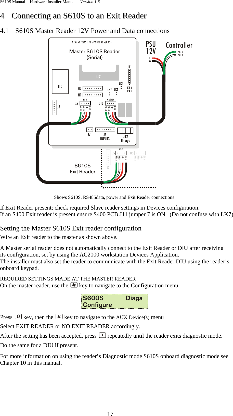 S610S Manual  - Hardware Installer Manual  - Version 1.8  17 44  CCoonnnneeccttiinngg  aann  SS661100SS  ttoo  aann  EExxiitt  RReeaaddeerr  4.1 S610S Master Reader 12V Power and Data connections  Shows S610S, RS485data, power and Exit Reader connections. If Exit Reader present; check required Slave reader settings in Devices configuration.   If an S400 Exit reader is present ensure S400 PCB J11 jumper 7 is ON.  (Do not confuse with LK7) Setting the Master S610S Exit reader configuration Wire an Exit reader to the master as shown above.  A Master serial reader does not automatically connect to the Exit Reader or DIU after receiving its configuration, set by using the AC2000 workstation Devices Application.   The installer must also set the reader to communicate with the Exit Reader DIU using the reader’s onboard keypad. REQUIRED SETTINGS MADE AT THE MASTER READER On the master reader, use the   key to navigate to the Configuration menu.    Press   key, then the   key to navigate to the AUX Device(s) menu Select EXIT READER or NO EXIT READER accordingly. After the setting has been accepted, press   repeatedly until the reader exits diagnostic mode. Do the same for a DIU if present. For more information on using the reader’s Diagnostic mode S610S onboard diagnostic mode see Chapter 10 in this manual.   