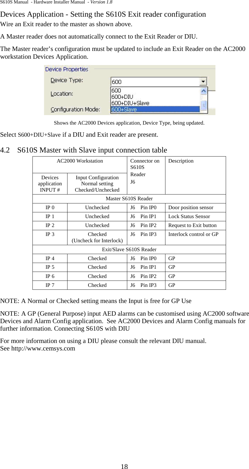 S610S Manual  - Hardware Installer Manual  - Version 1.8  18 Devices Application - Setting the S610S Exit reader configuration Wire an Exit reader to the master as shown above.  A Master reader does not automatically connect to the Exit Reader or DIU. The Master reader’s configuration must be updated to include an Exit Reader on the AC2000 workstation Devices Application.    Shows the AC2000 Devices application, Device Type, being updated. Select S600+DIU+Slave if a DIU and Exit reader are present. 4.2 S610S Master with Slave input connection table AC2000 Workstation Connector on S610S Reader J6 Description Devices application INPUT # Input Configuration Normal setting Checked/Unchecked Master S610S Reader IP 0  Unchecked J6    Pin IP0 Door position sensor IP 1  Unchecked J6    Pin IP1 Lock Status Sensor IP 2  Unchecked J6    Pin IP2 Request to Exit button IP 3  Checked (Uncheck for Interlock) J6    Pin IP3 Interlock control or GP Exit/Slave S610S Reader IP 4  Checked J6    Pin IP0 GP  IP 5  Checked J6    Pin IP1 GP IP 6  Checked J6    Pin IP2 GP IP 7  Checked J6    Pin IP3 GP  NOTE: A Normal or Checked setting means the Input is free for GP Use NOTE: A GP (General Purpose) input AED alarms can be customised using AC2000 software Devices and Alarm Config application.  See AC2000 Devices and Alarm Config manuals for further information. Connecting S610S with DIU For more information on using a DIU please consult the relevant DIU manual.   See http://www.cemsys.com