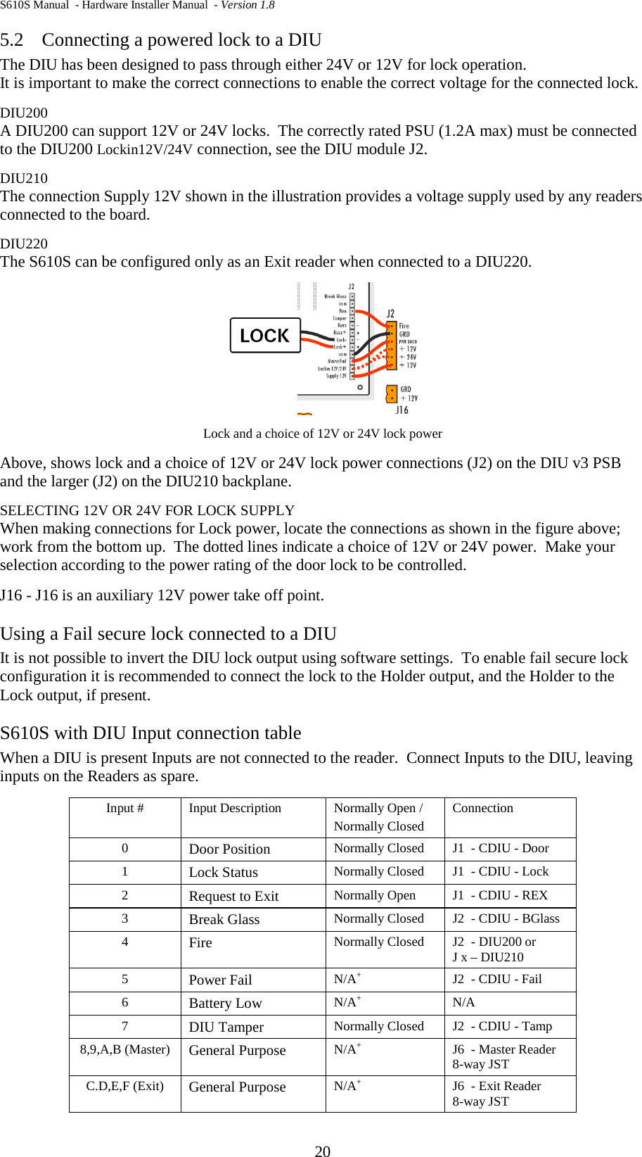 S610S Manual  - Hardware Installer Manual  - Version 1.8 20 5.2 Connecting a powered lock to a DIU The DIU has been designed to pass through either 24V or 12V for lock operation.   It is important to make the correct connections to enable the correct voltage for the connected lock.   DIU200 A DIU200 can support 12V or 24V locks.  The correctly rated PSU (1.2A max) must be connected to the DIU200 Lockin12V/24V connection, see the DIU module J2. DIU210 The connection Supply 12V shown in the illustration provides a voltage supply used by any readers connected to the board. DIU220 The S610S can be configured only as an Exit reader when connected to a DIU220.  Lock and a choice of 12V or 24V lock power  Above, shows lock and a choice of 12V or 24V lock power connections (J2) on the DIU v3 PSB and the larger (J2) on the DIU210 backplane. SELECTING 12V OR 24V FOR LOCK SUPPLY When making connections for Lock power, locate the connections as shown in the figure above; work from the bottom up.  The dotted lines indicate a choice of 12V or 24V power.  Make your selection according to the power rating of the door lock to be controlled.  J16 - J16 is an auxiliary 12V power take off point. Using a Fail secure lock connected to a DIU It is not possible to invert the DIU lock output using software settings.  To enable fail secure lock configuration it is recommended to connect the lock to the Holder output, and the Holder to the Lock output, if present.   S610S with DIU Input connection table When a DIU is present Inputs are not connected to the reader.  Connect Inputs to the DIU, leaving inputs on the Readers as spare.  Input # Input Description Normally Open / Normally Closed Connection 0  Door Position Normally Closed J1  - CDIU - Door 1  Lock Status Normally Closed J1  - CDIU - Lock 2  Request to Exit Normally Open J1  - CDIU - REX 3  Break Glass Normally Closed J2  - CDIU - BGlass 4  Fire Normally Closed J2  - DIU200 or J x – DIU210 5  Power Fail  N/A+ J2  - CDIU - Fail 6  Battery Low N/A+ N/A 7  DIU Tamper Normally Closed J2  - CDIU - Tamp 8,9,A,B (Master) General Purpose N/A+ J6  - Master Reader 8-way JST C.D,E,F (Exit) General Purpose N/A+ J6  - Exit Reader 8-way JST 