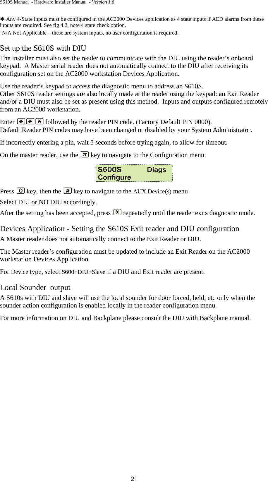 S610S Manual  - Hardware Installer Manual  - Version 1.8 21   Any 4-State inputs must be configured in the AC2000 Devices application as 4 state inputs if AED alarms from these inputs are required. See fig 4.2, note 4 state check option. +N/A Not Applicable – these are system inputs, no user configuration is required. Set up the S610S with DIU  The installer must also set the reader to communicate with the DIU using the reader’s onboard keypad.  A Master serial reader does not automatically connect to the DIU after receiving its configuration set on the AC2000 workstation Devices Application.   Use the reader’s keypad to access the diagnostic menu to address an S610S.   Other S610S reader settings are also locally made at the reader using the keypad: an Exit Reader and/or a DIU must also be set as present using this method.  Inputs and outputs configured remotely from an AC2000 workstation. Enter   followed by the reader PIN code. (Factory Default PIN 0000). Default Reader PIN codes may have been changed or disabled by your System Administrator. If incorrectly entering a pin, wait 5 seconds before trying again, to allow for timeout. On the master reader, use the   key to navigate to the Configuration menu.    Press   key, then the   key to navigate to the AUX Device(s) menu Select DIU or NO DIU accordingly. After the setting has been accepted, press   repeatedly until the reader exits diagnostic mode.  Devices Application - Setting the S610S Exit reader and DIU configuration A Master reader does not automatically connect to the Exit Reader or DIU. The Master reader’s configuration must be updated to include an Exit Reader on the AC2000 workstation Devices Application.   For Device type, select S600+DIU+Slave if a DIU and Exit reader are present. Local Sounder  output A S610s with DIU and slave will use the local sounder for door forced, held, etc only when the sounder action configuration is enabled locally in the reader configuration menu. For more information on DIU and Backplane please consult the DIU with Backplane manual. 