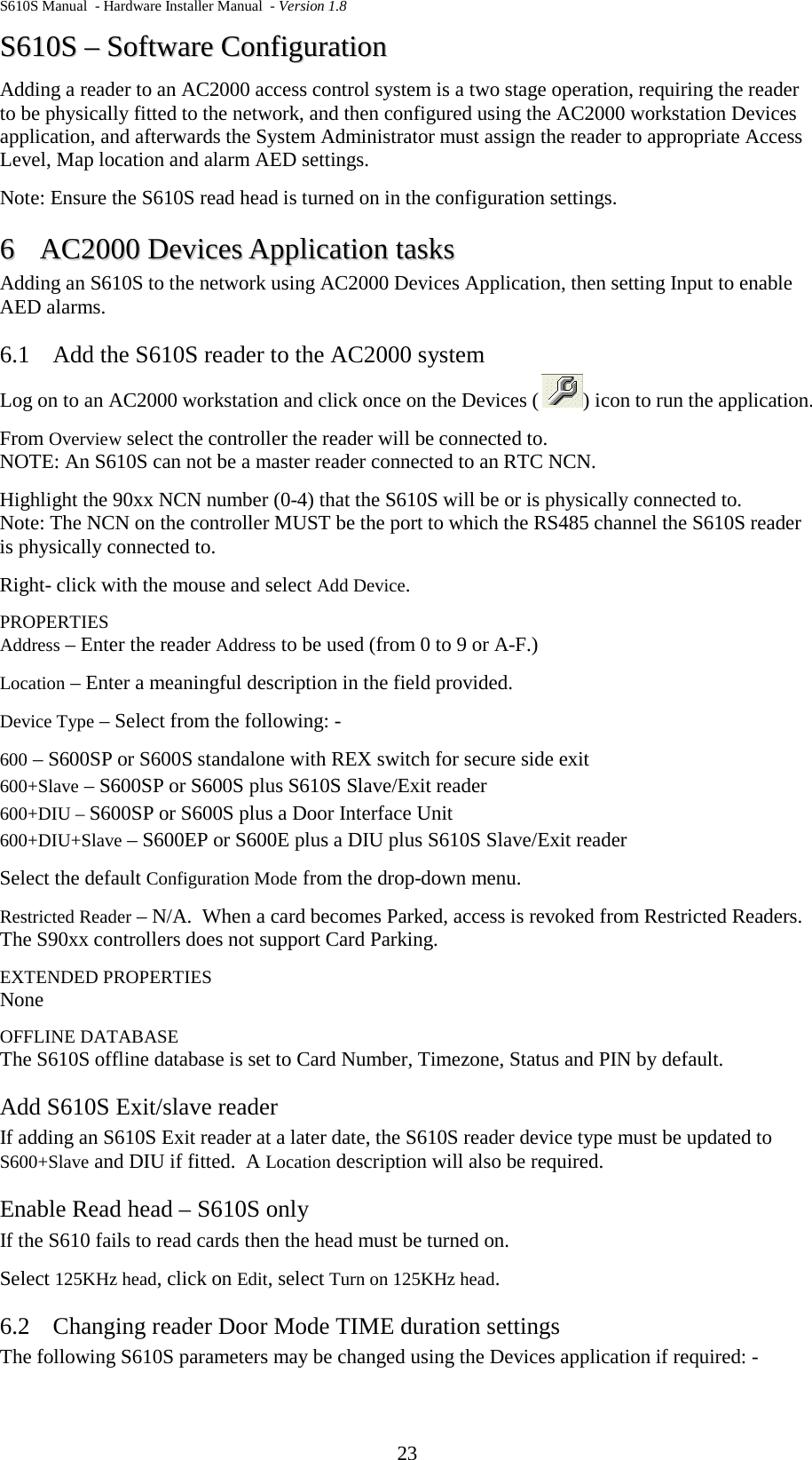 S610S Manual  - Hardware Installer Manual  - Version 1.8 23 SS661100SS  ––  SSooffttwwaarree  CCoonnffiigguurraattiioonn  Adding a reader to an AC2000 access control system is a two stage operation, requiring the reader to be physically fitted to the network, and then configured using the AC2000 workstation Devices application, and afterwards the System Administrator must assign the reader to appropriate Access Level, Map location and alarm AED settings. Note: Ensure the S610S read head is turned on in the configuration settings. 66  AACC22000000  DDeevviicceess  AApppplliiccaattiioonn  ttaasskkss  Adding an S610S to the network using AC2000 Devices Application, then setting Input to enable AED alarms. 6.1 Add the S610S reader to the AC2000 system Log on to an AC2000 workstation and click once on the Devices ( ) icon to run the application. From Overview select the controller the reader will be connected to.   NOTE: An S610S can not be a master reader connected to an RTC NCN. Highlight the 90xx NCN number (0-4) that the S610S will be or is physically connected to. Note: The NCN on the controller MUST be the port to which the RS485 channel the S610S reader is physically connected to. Right- click with the mouse and select Add Device.   PROPERTIES Address – Enter the reader Address to be used (from 0 to 9 or A-F.) Location – Enter a meaningful description in the field provided. Device Type – Select from the following: - 600 – S600SP or S600S standalone with REX switch for secure side exit 600+Slave – S600SP or S600S plus S610S Slave/Exit reader 600+DIU – S600SP or S600S plus a Door Interface Unit  600+DIU+Slave – S600EP or S600E plus a DIU plus S610S Slave/Exit reader Select the default Configuration Mode from the drop-down menu. Restricted Reader – N/A.  When a card becomes Parked, access is revoked from Restricted Readers.  The S90xx controllers does not support Card Parking. EXTENDED PROPERTIES None OFFLINE DATABASE The S610S offline database is set to Card Number, Timezone, Status and PIN by default. Add S610S Exit/slave reader If adding an S610S Exit reader at a later date, the S610S reader device type must be updated to S600+Slave and DIU if fitted.  A Location description will also be required. Enable Read head – S610S only If the S610 fails to read cards then the head must be turned on. Select 125KHz head, click on Edit, select Turn on 125KHz head. 6.2 Changing reader Door Mode TIME duration settings The following S610S parameters may be changed using the Devices application if required: - 