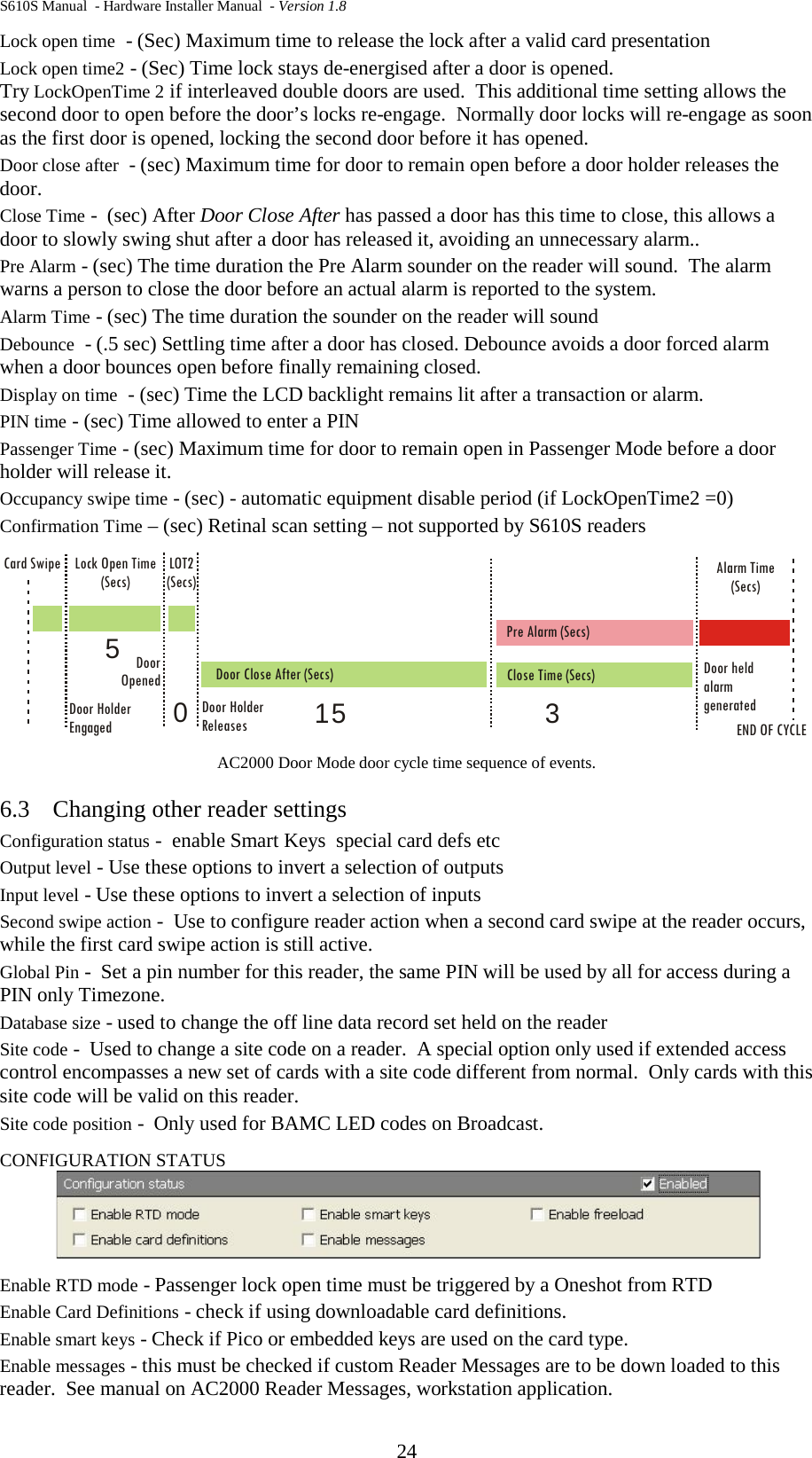 S610S Manual  - Hardware Installer Manual  - Version 1.8 24 Lock open time  - (Sec) Maximum time to release the lock after a valid card presentation Lock open time2 - (Sec) Time lock stays de-energised after a door is opened.   Try LockOpenTime 2 if interleaved double doors are used.  This additional time setting allows the second door to open before the door’s locks re-engage.  Normally door locks will re-engage as soon as the first door is opened, locking the second door before it has opened. Door close after  - (sec) Maximum time for door to remain open before a door holder releases the door.   Close Time -  (sec) After Door Close After has passed a door has this time to close, this allows a door to slowly swing shut after a door has released it, avoiding an unnecessary alarm..   Pre Alarm - (sec) The time duration the Pre Alarm sounder on the reader will sound.  The alarm warns a person to close the door before an actual alarm is reported to the system.   Alarm Time - (sec) The time duration the sounder on the reader will sound Debounce  - (.5 sec) Settling time after a door has closed. Debounce avoids a door forced alarm when a door bounces open before finally remaining closed. Display on time  - (sec) Time the LCD backlight remains lit after a transaction or alarm. PIN time - (sec) Time allowed to enter a PIN Passenger Time - (sec) Maximum time for door to remain open in Passenger Mode before a door holder will release it. Occupancy swipe time - (sec) - automatic equipment disable period (if LockOpenTime2 =0) Confirmation Time – (sec) Retinal scan setting – not supported by S610S readers    AC2000 Door Mode door cycle time sequence of events. 6.3 Changing other reader settings Configuration status -  enable Smart Keys  special card defs etc Output level - Use these options to invert a selection of outputs Input level - Use these options to invert a selection of inputs Second swipe action -  Use to configure reader action when a second card swipe at the reader occurs, while the first card swipe action is still active. Global Pin -  Set a pin number for this reader, the same PIN will be used by all for access during a PIN only Timezone. Database size - used to change the off line data record set held on the reader Site code -  Used to change a site code on a reader.  A special option only used if extended access control encompasses a new set of cards with a site code different from normal.  Only cards with this site code will be valid on this reader. Site code position -  Only used for BAMC LED codes on Broadcast. CONFIGURATION STATUS  Enable RTD mode - Passenger lock open time must be triggered by a Oneshot from RTD Enable Card Definitions - check if using downloadable card definitions. Enable smart keys - Check if Pico or embedded keys are used on the card type. Enable messages - this must be checked if custom Reader Messages are to be down loaded to this reader.  See manual on AC2000 Reader Messages, workstation application. Lock Open Time(Secs)LOT2(Secs)Door Close After (Secs)DoorOpened Close Time (Secs)Card SwipeDoor HolderReleasesDoor HolderEngaged END OF CYCLEPre Alarm (Secs)Alarm Time(Secs)Door heldalarmgenerated31550