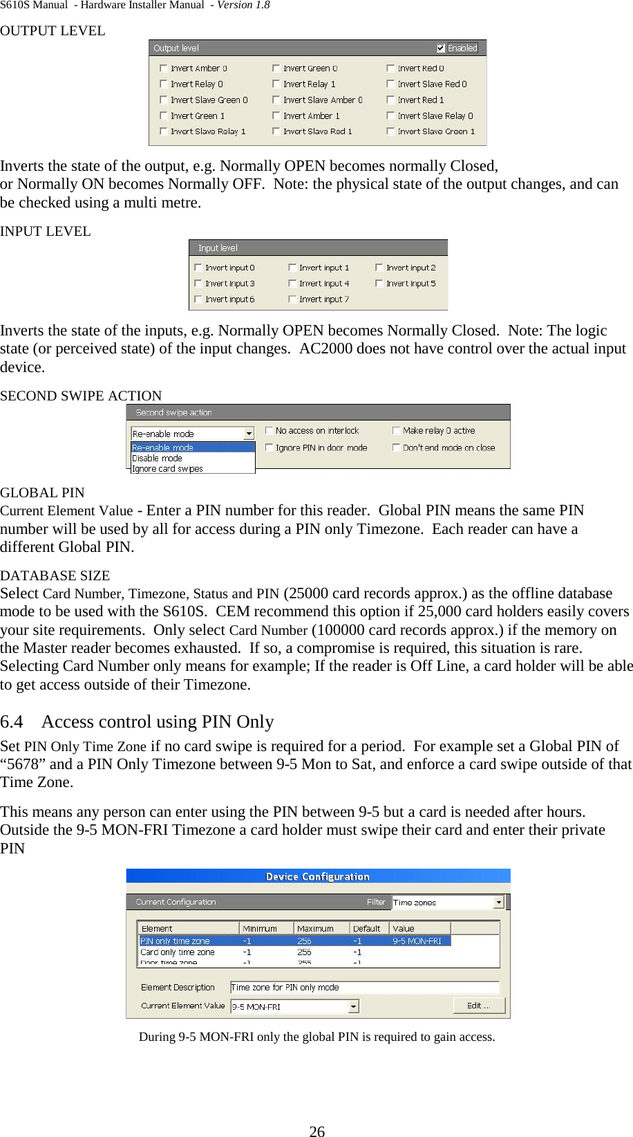 S610S Manual  - Hardware Installer Manual  - Version 1.8 26 OUTPUT LEVEL  Inverts the state of the output, e.g. Normally OPEN becomes normally Closed,  or Normally ON becomes Normally OFF.  Note: the physical state of the output changes, and can be checked using a multi metre.  INPUT LEVEL  Inverts the state of the inputs, e.g. Normally OPEN becomes Normally Closed.  Note: The logic state (or perceived state) of the input changes.  AC2000 does not have control over the actual input device. SECOND SWIPE ACTION  GLOBAL PIN Current Element Value - Enter a PIN number for this reader.  Global PIN means the same PIN number will be used by all for access during a PIN only Timezone.  Each reader can have a different Global PIN. DATABASE SIZE Select Card Number, Timezone, Status and PIN (25000 card records approx.) as the offline database mode to be used with the S610S.  CEM recommend this option if 25,000 card holders easily covers your site requirements.  Only select Card Number (100000 card records approx.) if the memory on the Master reader becomes exhausted.  If so, a compromise is required, this situation is rare.  Selecting Card Number only means for example; If the reader is Off Line, a card holder will be able to get access outside of their Timezone. 6.4 Access control using PIN Only Set PIN Only Time Zone if no card swipe is required for a period.  For example set a Global PIN of “5678” and a PIN Only Timezone between 9-5 Mon to Sat, and enforce a card swipe outside of that Time Zone. This means any person can enter using the PIN between 9-5 but a card is needed after hours. Outside the 9-5 MON-FRI Timezone a card holder must swipe their card and enter their private PIN  During 9-5 MON-FRI only the global PIN is required to gain access. 