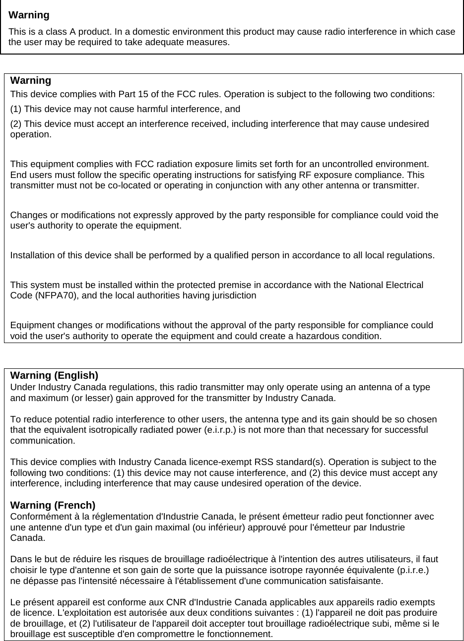               Warning This device complies with Part 15 of the FCC rules. Operation is subject to the following two conditions: (1) This device may not cause harmful interference, and (2) This device must accept an interference received, including interference that may cause undesired operation.  This equipment complies with FCC radiation exposure limits set forth for an uncontrolled environment. End users must follow the specific operating instructions for satisfying RF exposure compliance. This transmitter must not be co-located or operating in conjunction with any other antenna or transmitter.  Changes or modifications not expressly approved by the party responsible for compliance could void the user&apos;s authority to operate the equipment.  Installation of this device shall be performed by a qualified person in accordance to all local regulations.  This system must be installed within the protected premise in accordance with the National Electrical Code (NFPA70), and the local authorities having jurisdiction  Equipment changes or modifications without the approval of the party responsible for compliance could void the user&apos;s authority to operate the equipment and could create a hazardous condition.  Warning (English) Under Industry Canada regulations, this radio transmitter may only operate using an antenna of a type and maximum (or lesser) gain approved for the transmitter by Industry Canada.  To reduce potential radio interference to other users, the antenna type and its gain should be so chosen that the equivalent isotropically radiated power (e.i.r.p.) is not more than that necessary for successful communication.  This device complies with Industry Canada licence-exempt RSS standard(s). Operation is subject to the following two conditions: (1) this device may not cause interference, and (2) this device must accept any interference, including interference that may cause undesired operation of the device.  Warning (French) Conformément à la réglementation d&apos;Industrie Canada, le présent émetteur radio peut fonctionner avec une antenne d&apos;un type et d&apos;un gain maximal (ou inférieur) approuvé pour l&apos;émetteur par Industrie Canada.  Dans le but de réduire les risques de brouillage radioélectrique à l&apos;intention des autres utilisateurs, il faut choisir le type d&apos;antenne et son gain de sorte que la puissance isotrope rayonnée équivalente (p.i.r.e.) ne dépasse pas l&apos;intensité nécessaire à l&apos;établissement d&apos;une communication satisfaisante.  Le présent appareil est conforme aux CNR d&apos;Industrie Canada applicables aux appareils radio exempts de licence. L&apos;exploitation est autorisée aux deux conditions suivantes : (1) l&apos;appareil ne doit pas produire de brouillage, et (2) l&apos;utilisateur de l&apos;appareil doit accepter tout brouillage radioélectrique subi, même si le brouillage est susceptible d&apos;en compromettre le fonctionnement.    Warning This is a class A product. In a domestic environment this product may cause radio interference in which case the user may be required to take adequate measures. 