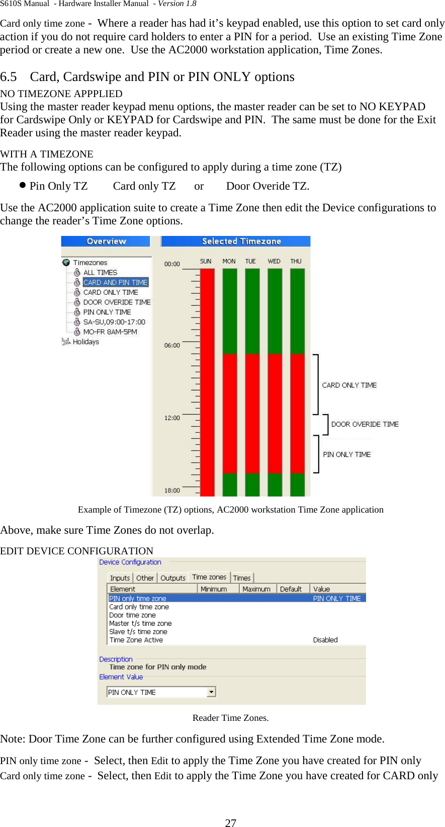 S610S Manual  - Hardware Installer Manual  - Version 1.8 27 Card only time zone -  Where a reader has had it’s keypad enabled, use this option to set card only action if you do not require card holders to enter a PIN for a period.  Use an existing Time Zone period or create a new one.  Use the AC2000 workstation application, Time Zones. 6.5 Card, Cardswipe and PIN or PIN ONLY options NO TIMEZONE APPPLIED Using the master reader keypad menu options, the master reader can be set to NO KEYPAD  for Cardswipe Only or KEYPAD for Cardswipe and PIN.  The same must be done for the Exit Reader using the master reader keypad. WITH A TIMEZONE The following options can be configured to apply during a time zone (TZ)  • Pin Only TZ Card only TZ      or   Door Overide TZ.   Use the AC2000 application suite to create a Time Zone then edit the Device configurations to change the reader’s Time Zone options.  Example of Timezone (TZ) options, AC2000 workstation Time Zone application Above, make sure Time Zones do not overlap. EDIT DEVICE CONFIGURATION  Reader Time Zones.  Note: Door Time Zone can be further configured using Extended Time Zone mode. PIN only time zone -  Select, then Edit to apply the Time Zone you have created for PIN only Card only time zone -  Select, then Edit to apply the Time Zone you have created for CARD only 