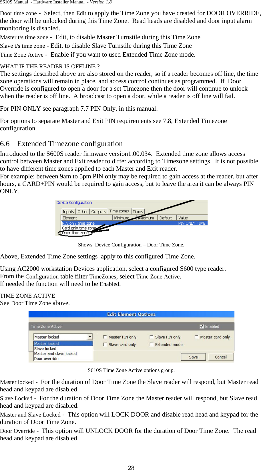 S610S Manual  - Hardware Installer Manual  - Version 1.8 28 Door time zone -  Select, then Edit to apply the Time Zone you have created for DOOR OVERRIDE, the door will be unlocked during this Time Zone.  Read heads are disabled and door input alarm monitoring is disabled. Master t/s time zone -  Edit, to disable Master Turnstile during this Time Zone Slave t/s time zone - Edit, to disable Slave Turnstile during this Time Zone Time Zone Active -  Enable if you want to used Extended Time Zone mode. WHAT IF THE READER IS OFFLINE ? The settings described above are also stored on the reader, so if a reader becomes off line, the time zone operations will remain in place, and access control continues as programmed.  If  Door Override is configured to open a door for a set Timezone then the door will continue to unlock when the reader is off line.  A broadcast to open a door, while a reader is off line will fail. For PIN ONLY see paragraph 7.7 PIN Only, in this manual. For options to separate Master and Exit PIN requirements see 7.8, Extended Timezone configuration. 6.6 Extended Timezone configuration Introduced to the S600S reader firmware version1.00.034.  Extended time zone allows access control between Master and Exit reader to differ according to Timezone settings.  It is not possible to have different time zones applied to each Master and Exit reader.   For example: between 9am to 5pm PIN only may be required to gain access at the reader, but after hours, a CARD+PIN would be required to gain access, but to leave the area it can be always PIN ONLY.  Shows  Device Configuration – Door Time Zone. Above, Extended Time Zone settings  apply to this configured Time Zone. Using AC2000 workstation Devices application, select a configured S600 type reader.   From the Configuration table filter TimeZones, select Time Zone Active.   If needed the function will need to be Enabled. TIME ZONE ACTIVE See Door Time Zone above.  S610S Time Zone Active options group. Master locked -  For the duration of Door Time Zone the Slave reader will respond, but Master read head and keypad are disabled. Slave Locked -  For the duration of Door Time Zone the Master reader will respond, but Slave read head and keypad are disabled. Master and Slave Locked -  This option will LOCK DOOR and disable read head and keypad for the duration of Door Time Zone. Door Override -  This option will UNLOCK DOOR for the duration of Door Time Zone.  The read head and keypad are disabled. 