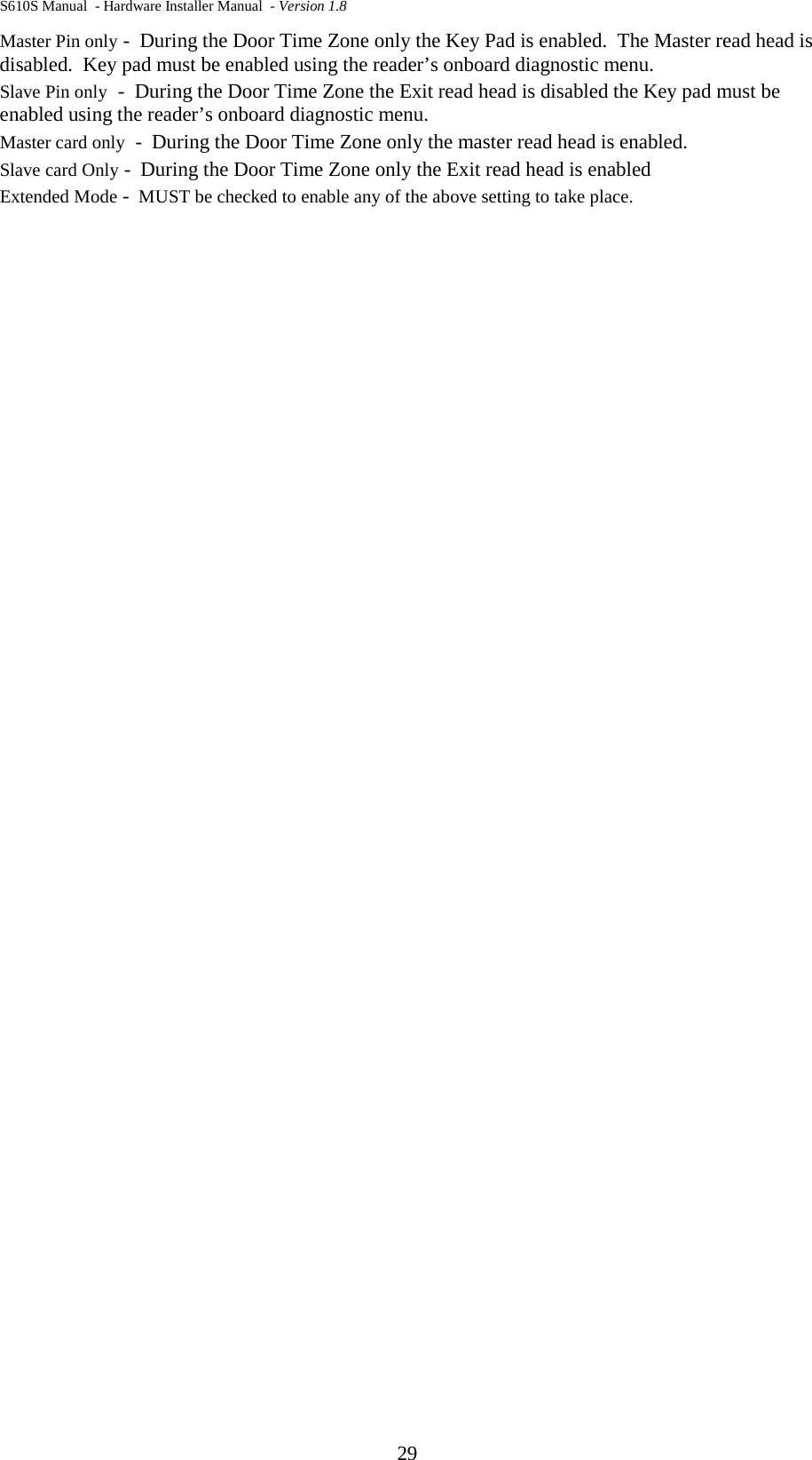 S610S Manual  - Hardware Installer Manual  - Version 1.8 29 Master Pin only -  During the Door Time Zone only the Key Pad is enabled.  The Master read head is disabled.  Key pad must be enabled using the reader’s onboard diagnostic menu.   Slave Pin only  -  During the Door Time Zone the Exit read head is disabled the Key pad must be enabled using the reader’s onboard diagnostic menu. Master card only  -  During the Door Time Zone only the master read head is enabled. Slave card Only -  During the Door Time Zone only the Exit read head is enabled Extended Mode -  MUST be checked to enable any of the above setting to take place. 