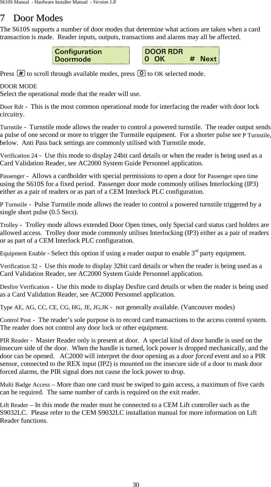 S610S Manual  - Hardware Installer Manual  - Version 1.8 30 77  DDoooorr  MMooddeess  The S610S supports a number of door modes that determine what actions are taken when a card transaction is made.  Reader inputs, outputs, transactions and alarms may all be affected.           Press   to scroll through available modes, press   to OK selected mode. DOOR MODE Select the operational mode that the reader will use.   Door Rdr -  This is the most common operational mode for interfacing the reader with door lock circuitry. Turnstile -  Turnstile mode allows the reader to control a powered turnstile.  The reader output sends a pulse of one second or more to trigger the Turnstile equipment.  For a shorter pulse see P Turnstile, below.  Anti Pass back settings are commonly utilised with Turnstile mode. Verification 24 -  Use this mode to display 24bit card details or when the reader is being used as a Card Validation Reader, see AC2000 System Guide Personnel application. Passenger -  Allows a cardholder with special permissions to open a door for Passenger open time using the S610S for a fixed period.  Passenger door mode commonly utilises Interlocking (IP3) either as a pair of readers or as part of a CEM Interlock PLC configuration. P Turnstile -  Pulse Turnstile mode allows the reader to control a powered turnstile triggered by a single short pulse (0.5 Secs). Trolley -  Trolley mode allows extended Door Open times, only Special card status card holders are allowed access.  Trolley door mode commonly utilises Interlocking (IP3) either as a pair of readers or as part of a CEM Interlock PLC configuration. Equipment Enable - Select this option if using a reader output to enable 3rd party equipment. Verification 32 -  Use this mode to display 32bit card details or when the reader is being used as a Card Validation Reader, see AC2000 System Guide Personnel application. Desfire Verification -  Use this mode to display Desfire card details or when the reader is being used as a Card Validation Reader, see AC2000 Personnel application. Type AE, AG, CC, CE, CG, HG, JE, JG,JK -  not generally available. (Vancouver modes) Control Post -  The reader’s sole purpose is to record card transactions to the access control system.  The reader does not control any door lock or other equipment. PIR Reader -  Master Reader only is present at door.  A special kind of door handle is used on the insecure side of the door.  When the handle is turned, lock power is dropped mechanically, and the door can be opened.   AC2000 will interpret the door opening as a door forced event and so a PIR sensor, connected to the REX input (IP2) is mounted on the insecure side of a door to mask door forced alarms, the PIR signal does not cause the lock power to drop. Multi Badge Access – More than one card must be swiped to gain access, a maximum of five cards can be required.  The same number of cards is required on the exit reader. Lift Reader – In this mode the reader must be connected to a CEM Lift controller such as the S9032LC.  Please refer to the CEM S9032LC installation manual for more information on Lift Reader functions.   