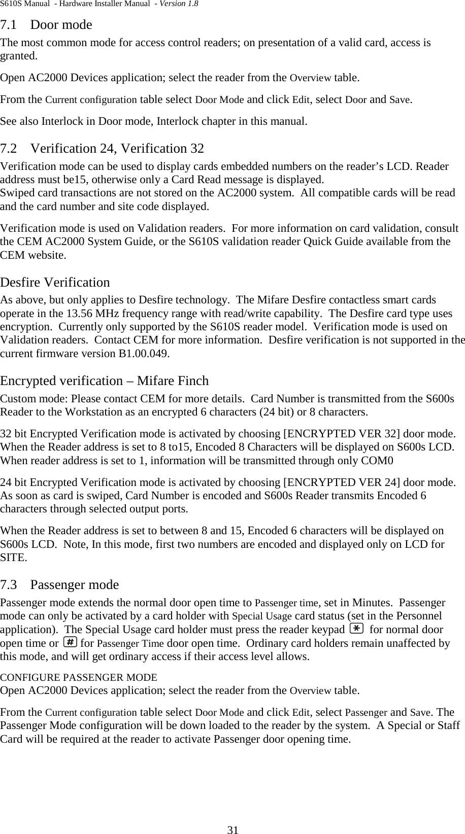 S610S Manual  - Hardware Installer Manual  - Version 1.8 31 7.1 Door mode The most common mode for access control readers; on presentation of a valid card, access is granted.   Open AC2000 Devices application; select the reader from the Overview table. From the Current configuration table select Door Mode and click Edit, select Door and Save. See also Interlock in Door mode, Interlock chapter in this manual. 7.2 Verification 24, Verification 32 Verification mode can be used to display cards embedded numbers on the reader’s LCD. Reader address must be15, otherwise only a Card Read message is displayed. Swiped card transactions are not stored on the AC2000 system.  All compatible cards will be read and the card number and site code displayed. Verification mode is used on Validation readers.  For more information on card validation, consult the CEM AC2000 System Guide, or the S610S validation reader Quick Guide available from the CEM website. Desfire Verification As above, but only applies to Desfire technology.  The Mifare Desfire contactless smart cards operate in the 13.56 MHz frequency range with read/write capability.  The Desfire card type uses encryption.  Currently only supported by the S610S reader model.  Verification mode is used on Validation readers.  Contact CEM for more information.  Desfire verification is not supported in the current firmware version B1.00.049. Encrypted verification – Mifare Finch Custom mode: Please contact CEM for more details.  Card Number is transmitted from the S600s Reader to the Workstation as an encrypted 6 characters (24 bit) or 8 characters.   32 bit Encrypted Verification mode is activated by choosing [ENCRYPTED VER 32] door mode. When the Reader address is set to 8 to15, Encoded 8 Characters will be displayed on S600s LCD.  When reader address is set to 1, information will be transmitted through only COM0 24 bit Encrypted Verification mode is activated by choosing [ENCRYPTED VER 24] door mode. As soon as card is swiped, Card Number is encoded and S600s Reader transmits Encoded 6 characters through selected output ports.  When the Reader address is set to between 8 and 15, Encoded 6 characters will be displayed on S600s LCD.  Note, In this mode, first two numbers are encoded and displayed only on LCD for SITE.  7.3 Passenger mode Passenger mode extends the normal door open time to Passenger time, set in Minutes.  Passenger mode can only be activated by a card holder with Special Usage card status (set in the Personnel application).  The Special Usage card holder must press the reader keypad    for normal door open time or   for Passenger Time door open time.  Ordinary card holders remain unaffected by this mode, and will get ordinary access if their access level allows. CONFIGURE PASSENGER MODE Open AC2000 Devices application; select the reader from the Overview table. From the Current configuration table select Door Mode and click Edit, select Passenger and Save. The Passenger Mode configuration will be down loaded to the reader by the system.  A Special or Staff Card will be required at the reader to activate Passenger door opening time. 