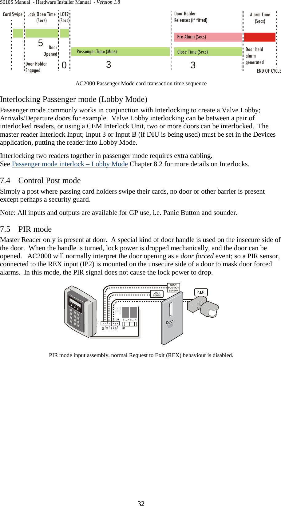 S610S Manual  - Hardware Installer Manual  - Version 1.8 32  AC2000 Passenger Mode card transaction time sequence Interlocking Passenger mode (Lobby Mode) Passenger mode commonly works in conjunction with Interlocking to create a Valve Lobby; Arrivals/Departure doors for example.  Valve Lobby interlocking can be between a pair of interlocked readers, or using a CEM Interlock Unit, two or more doors can be interlocked.  The master reader Interlock Input; Input 3 or Input B (if DIU is being used) must be set in the Devices application, putting the reader into Lobby Mode.  Interlocking two readers together in passenger mode requires extra cabling.   See Passenger mode interlock – Lobby Mode Chapter 8.2 for more details on Interlocks. 7.4 Control Post mode Simply a post where passing card holders swipe their cards, no door or other barrier is present except perhaps a security guard. Note: All inputs and outputs are available for GP use, i.e. Panic Button and sounder. 7.5 PIR mode Master Reader only is present at door.  A special kind of door handle is used on the insecure side of the door.  When the handle is turned, lock power is dropped mechanically, and the door can be opened.   AC2000 will normally interpret the door opening as a door forced event; so a PIR sensor, connected to the REX input (IP2) is mounted on the unsecure side of a door to mask door forced alarms.  In this mode, the PIR signal does not cause the lock power to drop.    PIR mode input assembly, normal Request to Exit (REX) behaviour is disabled.  Lock Open Time(Secs)LOT2(Secs)Passenger Time (Mins)DoorOpened Close Time (Secs)Card SwipeDoor HolderEngagedDoor HolderReleases (if fitted)END OF CYCLEPre Alarm (Secs)Alarm Time(Secs)Door heldalarmgenerated3503