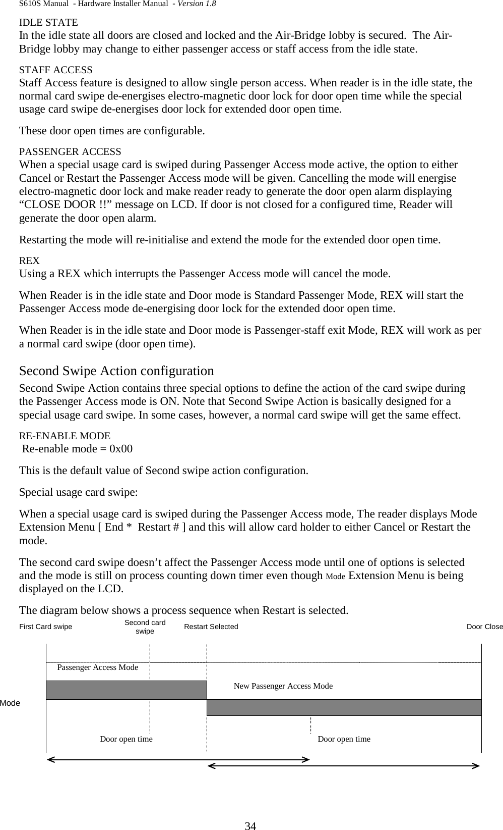 S610S Manual  - Hardware Installer Manual  - Version 1.8 34 IDLE STATE In the idle state all doors are closed and locked and the Air-Bridge lobby is secured.  The Air-Bridge lobby may change to either passenger access or staff access from the idle state.  STAFF ACCESS Staff Access feature is designed to allow single person access. When reader is in the idle state, the normal card swipe de-energises electro-magnetic door lock for door open time while the special usage card swipe de-energises door lock for extended door open time.  These door open times are configurable.  PASSENGER ACCESS When a special usage card is swiped during Passenger Access mode active, the option to either Cancel or Restart the Passenger Access mode will be given. Cancelling the mode will energise electro-magnetic door lock and make reader ready to generate the door open alarm displaying “CLOSE DOOR !!” message on LCD. If door is not closed for a configured time, Reader will generate the door open alarm.  Restarting the mode will re-initialise and extend the mode for the extended door open time.  REX Using a REX which interrupts the Passenger Access mode will cancel the mode.  When Reader is in the idle state and Door mode is Standard Passenger Mode, REX will start the Passenger Access mode de-energising door lock for the extended door open time.  When Reader is in the idle state and Door mode is Passenger-staff exit Mode, REX will work as per a normal card swipe (door open time).  Second Swipe Action configuration Second Swipe Action contains three special options to define the action of the card swipe during the Passenger Access mode is ON. Note that Second Swipe Action is basically designed for a special usage card swipe. In some cases, however, a normal card swipe will get the same effect.  RE-ENABLE MODE   Re-enable mode = 0x00 This is the default value of Second swipe action configuration.  Special usage card swipe:  When a special usage card is swiped during the Passenger Access mode, The reader displays Mode Extension Menu [ End *  Restart # ] and this will allow card holder to either Cancel or Restart the mode.  The second card swipe doesn’t affect the Passenger Access mode until one of options is selected and the mode is still on process counting down timer even though Mode Extension Menu is being displayed on the LCD.  The diagram below shows a process sequence when Restart is selected.     First Card swipe   Second card swipe Restart Selected    Door Close        Mode Passenger Access Mode      New Passenger Access Mode            Door open time Door open time 