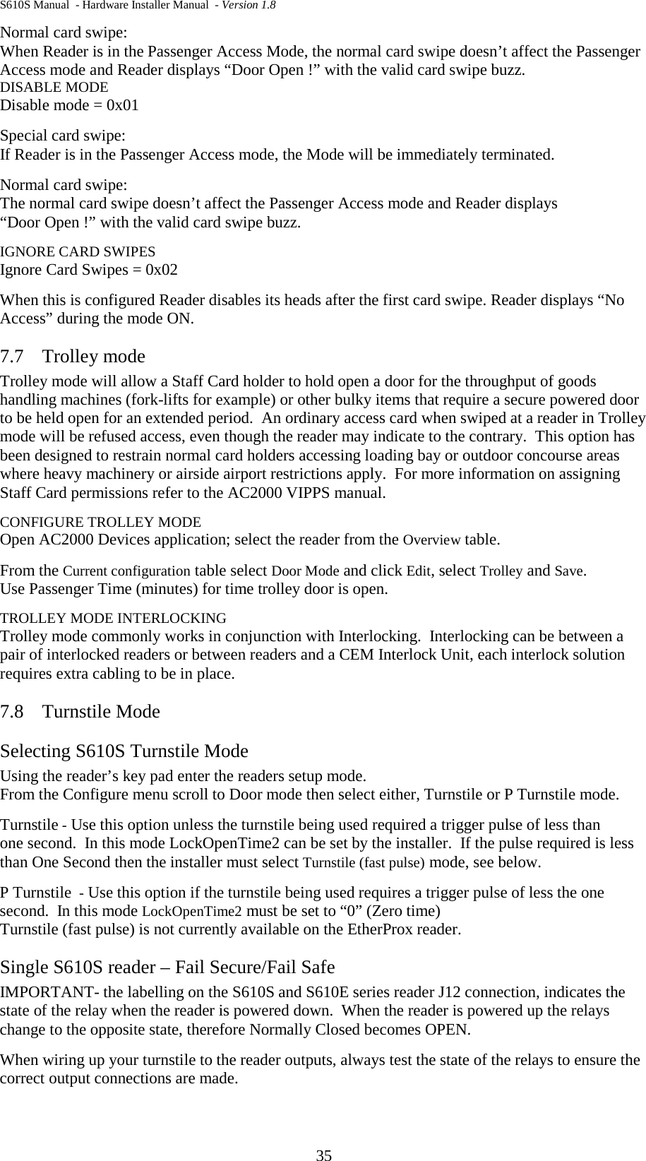 S610S Manual  - Hardware Installer Manual  - Version 1.8 35 Normal card swipe:  When Reader is in the Passenger Access Mode, the normal card swipe doesn’t affect the Passenger Access mode and Reader displays “Door Open !” with the valid card swipe buzz. DISABLE MODE Disable mode = 0x01  Special card swipe:  If Reader is in the Passenger Access mode, the Mode will be immediately terminated.  Normal card swipe:  The normal card swipe doesn’t affect the Passenger Access mode and Reader displays  “Door Open !” with the valid card swipe buzz. IGNORE CARD SWIPES Ignore Card Swipes = 0x02 When this is configured Reader disables its heads after the first card swipe. Reader displays “No Access” during the mode ON. 7.7 Trolley mode  Trolley mode will allow a Staff Card holder to hold open a door for the throughput of goods handling machines (fork-lifts for example) or other bulky items that require a secure powered door to be held open for an extended period.  An ordinary access card when swiped at a reader in Trolley mode will be refused access, even though the reader may indicate to the contrary.  This option has been designed to restrain normal card holders accessing loading bay or outdoor concourse areas where heavy machinery or airside airport restrictions apply.  For more information on assigning Staff Card permissions refer to the AC2000 VIPPS manual. CONFIGURE TROLLEY MODE Open AC2000 Devices application; select the reader from the Overview table. From the Current configuration table select Door Mode and click Edit, select Trolley and Save. Use Passenger Time (minutes) for time trolley door is open. TROLLEY MODE INTERLOCKING Trolley mode commonly works in conjunction with Interlocking.  Interlocking can be between a pair of interlocked readers or between readers and a CEM Interlock Unit, each interlock solution requires extra cabling to be in place. 7.8 Turnstile Mode Selecting S610S Turnstile Mode Using the reader’s key pad enter the readers setup mode. From the Configure menu scroll to Door mode then select either, Turnstile or P Turnstile mode. Turnstile - Use this option unless the turnstile being used required a trigger pulse of less than one second.  In this mode LockOpenTime2 can be set by the installer.  If the pulse required is less than One Second then the installer must select Turnstile (fast pulse) mode, see below. P Turnstile  - Use this option if the turnstile being used requires a trigger pulse of less the one second.  In this mode LockOpenTime2 must be set to “0” (Zero time) Turnstile (fast pulse) is not currently available on the EtherProx reader.  Single S610S reader – Fail Secure/Fail Safe IMPORTANT- the labelling on the S610S and S610E series reader J12 connection, indicates the state of the relay when the reader is powered down.  When the reader is powered up the relays change to the opposite state, therefore Normally Closed becomes OPEN. When wiring up your turnstile to the reader outputs, always test the state of the relays to ensure the correct output connections are made. 
