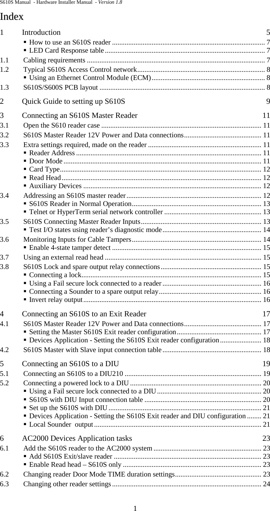 S610S Manual  - Hardware Installer Manual  - Version 1.8  1 IInnddeexx  1 Introduction  5  How to use an S610S reader ..................................................................................... 7  LED Card Response table ......................................................................................... 7 1.1 Cabling requirements ................................................................................................... 7 1.2 Typical S610S Access Control network ....................................................................... 8  Using an Ethernet Control Module (ECM) ............................................................... 8 1.3 S610S/S600S PCB layout ............................................................................................ 8 2 Quick Guide to setting up S610S  9 3 Connecting an S610S Master Reader  11 3.1 Open the S610 reader case ......................................................................................... 11 3.2 S610S Master Reader 12V Power and Data connections ........................................... 11 3.3 Extra settings required, made on the reader ............................................................... 11  Reader Address ....................................................................................................... 11  Door Mode .............................................................................................................. 11  Card Type ................................................................................................................ 12  Read Head ............................................................................................................... 12  Auxiliary Devices ................................................................................................... 12 3.4 Addressing an S610S master reader ........................................................................... 12  S610S Reader in Normal Operation ........................................................................ 13  Telnet or HyperTerm serial network controller ...................................................... 13 3.5 S610S Connecting Master Reader Inputs ................................................................... 13  Test I/O states using reader’s diagnostic mode ....................................................... 14 3.6 Monitoring Inputs for Cable Tampers ........................................................................ 14  Enable 4-state tamper detect ................................................................................... 15 3.7 Using an external read head ....................................................................................... 15 3.8 S610S Lock and spare output relay connections ........................................................ 15  Connecting a lock .................................................................................................... 15  Using a Fail secure lock connected to a reader ....................................................... 16  Connecting a Sounder to a spare output relay ......................................................... 16  Invert relay output ................................................................................................... 16 4 Connecting an S610S to an Exit Reader  17 4.1 S610S Master Reader 12V Power and Data connections ........................................... 17  Setting the Master S610S Exit reader configuration ............................................... 17  Devices Application - Setting the S610S Exit reader configuration ....................... 18 4.2 S610S Master with Slave input connection table ....................................................... 18 5 Connecting an S610S to a DIU  19 5.1 Connecting an S610S to a DIU210 ............................................................................ 19 5.2 Connecting a powered lock to a DIU ......................................................................... 20  Using a Fail secure lock connected to a DIU .......................................................... 20  S610S with DIU Input connection table ................................................................. 20  Set up the S610S with DIU ..................................................................................... 21  Devices Application - Setting the S610S Exit reader and DIU configuration ........ 21  Local Sounder  output ............................................................................................. 21 6 AC2000 Devices Application tasks  23 6.1 Add the S610S reader to the AC2000 system ............................................................ 23  Add S610S Exit/slave reader .................................................................................. 23  Enable Read head – S610S only ............................................................................. 23 6.2 Changing reader Door Mode TIME duration settings ................................................ 23 6.3 Changing other reader settings ................................................................................... 24 