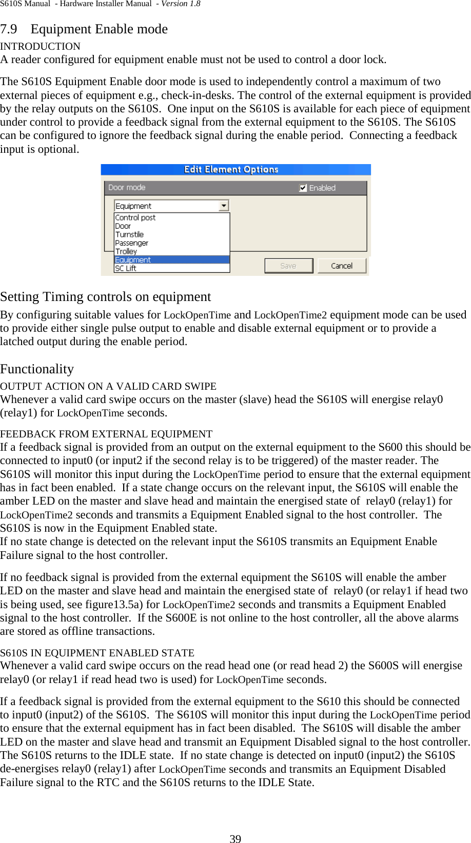 S610S Manual  - Hardware Installer Manual  - Version 1.8 39 7.9 Equipment Enable mode INTRODUCTION A reader configured for equipment enable must not be used to control a door lock.  The S610S Equipment Enable door mode is used to independently control a maximum of two external pieces of equipment e.g., check-in-desks. The control of the external equipment is provided by the relay outputs on the S610S.  One input on the S610S is available for each piece of equipment under control to provide a feedback signal from the external equipment to the S610S. The S610S can be configured to ignore the feedback signal during the enable period.  Connecting a feedback input is optional.  Setting Timing controls on equipment By configuring suitable values for LockOpenTime and LockOpenTime2 equipment mode can be used to provide either single pulse output to enable and disable external equipment or to provide a latched output during the enable period. Functionality OUTPUT ACTION ON A VALID CARD SWIPE Whenever a valid card swipe occurs on the master (slave) head the S610S will energise relay0 (relay1) for LockOpenTime seconds. FEEDBACK FROM EXTERNAL EQUIPMENT If a feedback signal is provided from an output on the external equipment to the S600 this should be connected to input0 (or input2 if the second relay is to be triggered) of the master reader. The S610S will monitor this input during the LockOpenTime period to ensure that the external equipment has in fact been enabled.  If a state change occurs on the relevant input, the S610S will enable the amber LED on the master and slave head and maintain the energised state of  relay0 (relay1) for LockOpenTime2 seconds and transmits a Equipment Enabled signal to the host controller.  The S610S is now in the Equipment Enabled state. If no state change is detected on the relevant input the S610S transmits an Equipment Enable Failure signal to the host controller. If no feedback signal is provided from the external equipment the S610S will enable the amber LED on the master and slave head and maintain the energised state of  relay0 (or relay1 if head two is being used, see figure13.5a) for LockOpenTime2 seconds and transmits a Equipment Enabled signal to the host controller.  If the S600E is not online to the host controller, all the above alarms are stored as offline transactions.   S610S IN EQUIPMENT ENABLED STATE Whenever a valid card swipe occurs on the read head one (or read head 2) the S600S will energise relay0 (or relay1 if read head two is used) for LockOpenTime seconds. If a feedback signal is provided from the external equipment to the S610 this should be connected to input0 (input2) of the S610S.  The S610S will monitor this input during the LockOpenTime period to ensure that the external equipment has in fact been disabled.  The S610S will disable the amber LED on the master and slave head and transmit an Equipment Disabled signal to the host controller.  The S610S returns to the IDLE state.  If no state change is detected on input0 (input2) the S610S de-energises relay0 (relay1) after LockOpenTime seconds and transmits an Equipment Disabled Failure signal to the RTC and the S610S returns to the IDLE State. 