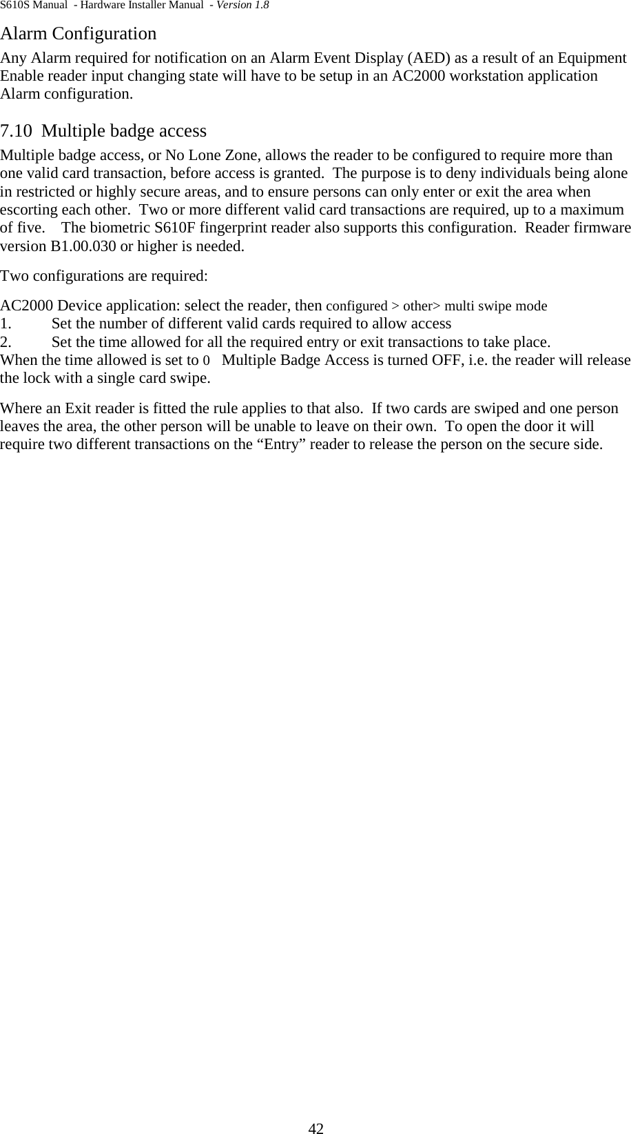 S610S Manual  - Hardware Installer Manual  - Version 1.8 42 Alarm Configuration Any Alarm required for notification on an Alarm Event Display (AED) as a result of an Equipment Enable reader input changing state will have to be setup in an AC2000 workstation application Alarm configuration. 7.10 Multiple badge access  Multiple badge access, or No Lone Zone, allows the reader to be configured to require more than one valid card transaction, before access is granted.  The purpose is to deny individuals being alone in restricted or highly secure areas, and to ensure persons can only enter or exit the area when escorting each other.  Two or more different valid card transactions are required, up to a maximum of five.    The biometric S610F fingerprint reader also supports this configuration.  Reader firmware version B1.00.030 or higher is needed. Two configurations are required:  AC2000 Device application: select the reader, then configured &gt; other&gt; multi swipe mode 1.  Set the number of different valid cards required to allow access 2.  Set the time allowed for all the required entry or exit transactions to take place. When the time allowed is set to 0   Multiple Badge Access is turned OFF, i.e. the reader will release the lock with a single card swipe. Where an Exit reader is fitted the rule applies to that also.  If two cards are swiped and one person leaves the area, the other person will be unable to leave on their own.  To open the door it will require two different transactions on the “Entry” reader to release the person on the secure side.      