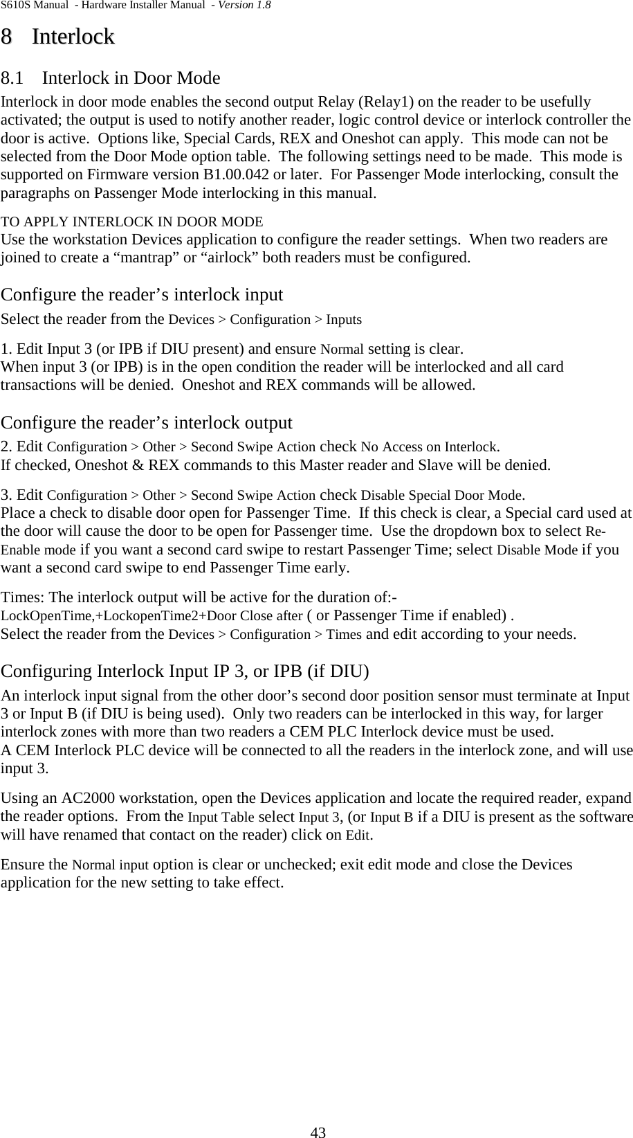 S610S Manual  - Hardware Installer Manual  - Version 1.8 43 88  IInntteerrlloocckk  8.1 Interlock in Door Mode Interlock in door mode enables the second output Relay (Relay1) on the reader to be usefully activated; the output is used to notify another reader, logic control device or interlock controller the door is active.  Options like, Special Cards, REX and Oneshot can apply.  This mode can not be selected from the Door Mode option table.  The following settings need to be made.  This mode is supported on Firmware version B1.00.042 or later.  For Passenger Mode interlocking, consult the paragraphs on Passenger Mode interlocking in this manual.   TO APPLY INTERLOCK IN DOOR MODE Use the workstation Devices application to configure the reader settings.  When two readers are joined to create a “mantrap” or “airlock” both readers must be configured. Configure the reader’s interlock input Select the reader from the Devices &gt; Configuration &gt; Inputs 1. Edit Input 3 (or IPB if DIU present) and ensure Normal setting is clear. When input 3 (or IPB) is in the open condition the reader will be interlocked and all card transactions will be denied.  Oneshot and REX commands will be allowed. Configure the reader’s interlock output 2. Edit Configuration &gt; Other &gt; Second Swipe Action check No Access on Interlock. If checked, Oneshot &amp; REX commands to this Master reader and Slave will be denied. 3. Edit Configuration &gt; Other &gt; Second Swipe Action check Disable Special Door Mode. Place a check to disable door open for Passenger Time.  If this check is clear, a Special card used at the door will cause the door to be open for Passenger time.  Use the dropdown box to select Re-Enable mode if you want a second card swipe to restart Passenger Time; select Disable Mode if you want a second card swipe to end Passenger Time early. Times: The interlock output will be active for the duration of:-  LockOpenTime,+LockopenTime2+Door Close after ( or Passenger Time if enabled) . Select the reader from the Devices &gt; Configuration &gt; Times and edit according to your needs. Configuring Interlock Input IP 3, or IPB (if DIU) An interlock input signal from the other door’s second door position sensor must terminate at Input 3 or Input B (if DIU is being used).  Only two readers can be interlocked in this way, for larger interlock zones with more than two readers a CEM PLC Interlock device must be used.   A CEM Interlock PLC device will be connected to all the readers in the interlock zone, and will use input 3. Using an AC2000 workstation, open the Devices application and locate the required reader, expand the reader options.  From the Input Table select Input 3, (or Input B if a DIU is present as the software will have renamed that contact on the reader) click on Edit. Ensure the Normal input option is clear or unchecked; exit edit mode and close the Devices application for the new setting to take effect.   