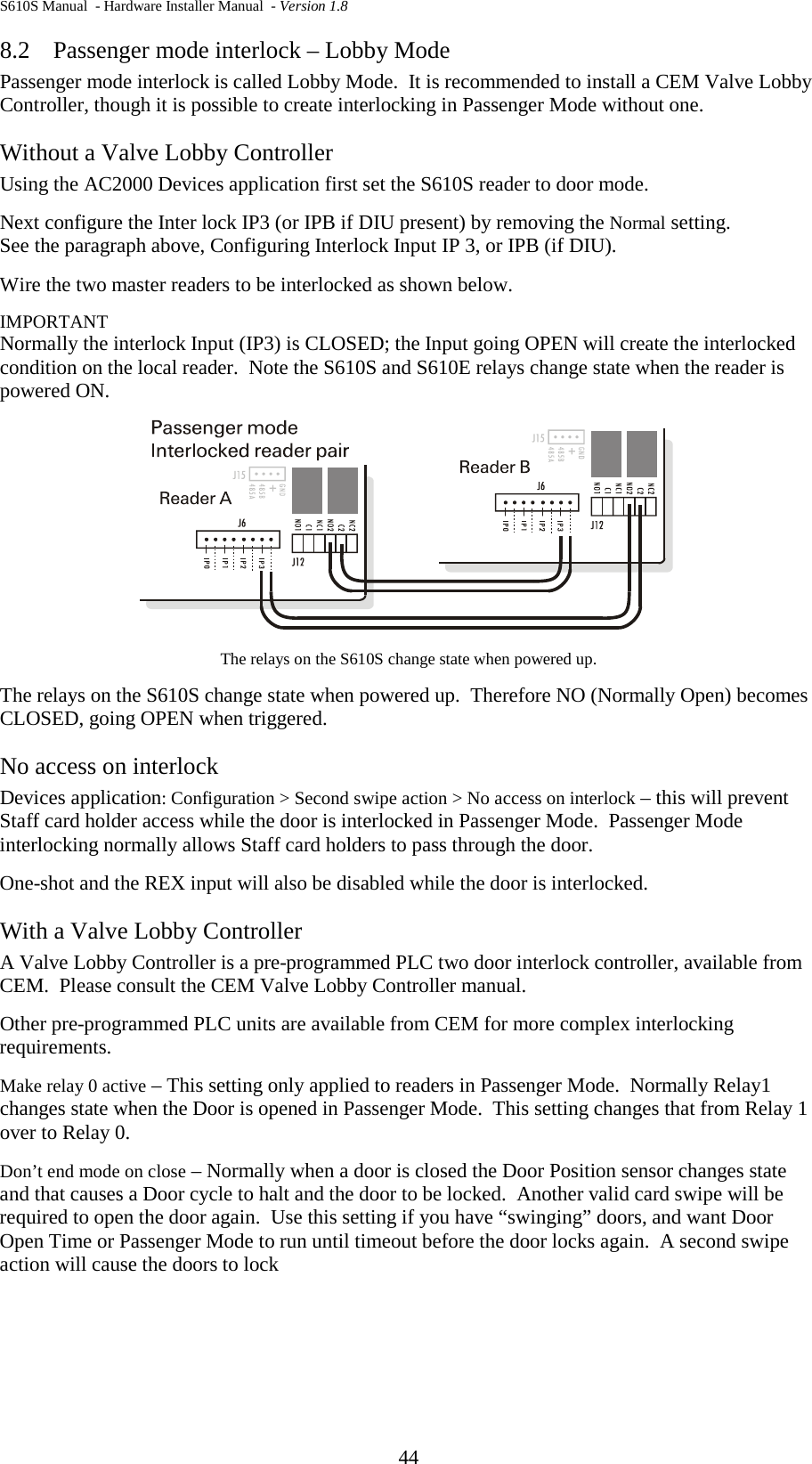 S610S Manual  - Hardware Installer Manual  - Version 1.8 44 8.2 Passenger mode interlock – Lobby Mode Passenger mode interlock is called Lobby Mode.  It is recommended to install a CEM Valve Lobby Controller, though it is possible to create interlocking in Passenger Mode without one. Without a Valve Lobby Controller Using the AC2000 Devices application first set the S610S reader to door mode. Next configure the Inter lock IP3 (or IPB if DIU present) by removing the Normal setting.   See the paragraph above, Configuring Interlock Input IP 3, or IPB (if DIU). Wire the two master readers to be interlocked as shown below. IMPORTANT Normally the interlock Input (IP3) is CLOSED; the Input going OPEN will create the interlocked condition on the local reader.  Note the S610S and S610E relays change state when the reader is powered ON.  The relays on the S610S change state when powered up.  The relays on the S610S change state when powered up.  Therefore NO (Normally Open) becomes CLOSED, going OPEN when triggered. No access on interlock Devices application: Configuration &gt; Second swipe action &gt; No access on interlock – this will prevent Staff card holder access while the door is interlocked in Passenger Mode.  Passenger Mode interlocking normally allows Staff card holders to pass through the door. One-shot and the REX input will also be disabled while the door is interlocked. With a Valve Lobby Controller A Valve Lobby Controller is a pre-programmed PLC two door interlock controller, available from CEM.  Please consult the CEM Valve Lobby Controller manual. Other pre-programmed PLC units are available from CEM for more complex interlocking requirements. Make relay 0 active – This setting only applied to readers in Passenger Mode.  Normally Relay1 changes state when the Door is opened in Passenger Mode.  This setting changes that from Relay 1 over to Relay 0. Don’t end mode on close – Normally when a door is closed the Door Position sensor changes state and that causes a Door cycle to halt and the door to be locked.  Another valid card swipe will be required to open the door again.  Use this setting if you have “swinging” doors, and want Door Open Time or Passenger Mode to run until timeout before the door locks again.  A second swipe action will cause the doors to lock    