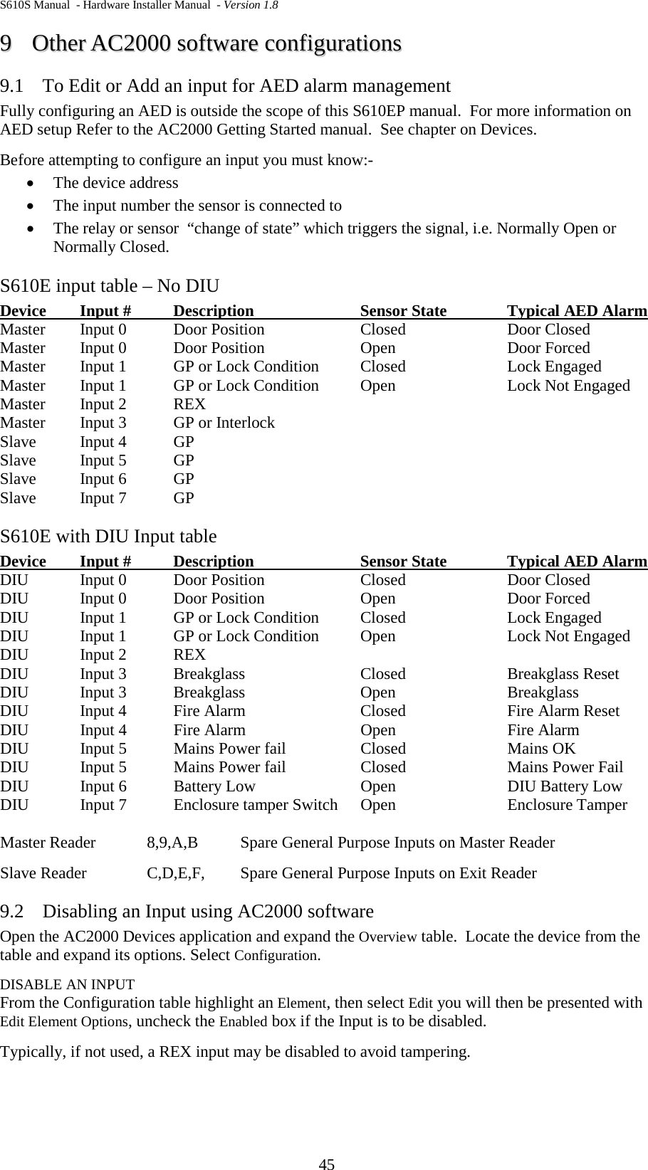 S610S Manual  - Hardware Installer Manual  - Version 1.8 45 99  OOtthheerr  AACC22000000  ssooffttwwaarree  ccoonnffiigguurraattiioonnss  9.1 To Edit or Add an input for AED alarm management Fully configuring an AED is outside the scope of this S610EP manual.  For more information on AED setup Refer to the AC2000 Getting Started manual.  See chapter on Devices. Before attempting to configure an input you must know:- • The device address • The input number the sensor is connected to • The relay or sensor  “change of state” which triggers the signal, i.e. Normally Open or Normally Closed. S610E input table – No DIU Device Input # Description  Sensor State Typical AED Alarm  Master  Input 0   Door Position  Closed  Door Closed Master  Input 0   Door Position  Open  Door Forced Master  Input 1  GP or Lock Condition  Closed Lock Engaged Master  Input 1  GP or Lock Condition  Open Lock Not Engaged Master  Input 2  REX   Master  Input 3  GP or Interlock   Slave  Input 4  GP Slave  Input 5  GP Slave  Input 6  GP Slave  Input 7  GP S610E with DIU Input table Device Input # Description  Sensor State Typical AED Alarm  DIU  Input 0   Door Position  Closed  Door Closed DIU  Input 0   Door Position  Open  Door Forced DIU  Input 1  GP or Lock Condition  Closed Lock Engaged DIU Input 1  GP or Lock Condition  Open Lock Not Engaged DIU  Input 2  REX   DIU  Input 3  Breakglass Closed Breakglass Reset DIU  Input 3  Breakglass Open Breakglass  DIU  Input 4  Fire Alarm Closed Fire Alarm Reset DIU  Input 4  Fire Alarm Open Fire Alarm DIU  Input 5  Mains Power fail Closed Mains OK DIU  Input 5  Mains Power fail Closed Mains Power Fail DIU  Input 6  Battery Low Open DIU Battery Low DIU  Input 7  Enclosure tamper Switch  Open Enclosure Tamper  Master Reader  8,9,A,B  Spare General Purpose Inputs on Master Reader Slave Reader   C,D,E,F,  Spare General Purpose Inputs on Exit Reader 9.2 Disabling an Input using AC2000 software Open the AC2000 Devices application and expand the Overview table.  Locate the device from the table and expand its options. Select Configuration. DISABLE AN INPUT From the Configuration table highlight an Element, then select Edit you will then be presented with Edit Element Options, uncheck the Enabled box if the Input is to be disabled.  Typically, if not used, a REX input may be disabled to avoid tampering.   