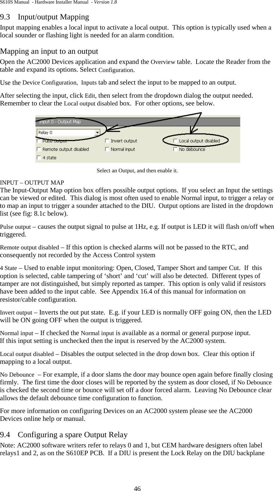 S610S Manual  - Hardware Installer Manual  - Version 1.8 46 9.3 Input/output Mapping Input mapping enables a local input to activate a local output.  This option is typically used when a local sounder or flashing light is needed for an alarm condition. Mapping an input to an output Open the AC2000 Devices application and expand the Overview table.  Locate the Reader from the table and expand its options. Select Configuration. Use the Device Configuration,  Inputs tab and select the input to be mapped to an output.  After selecting the input, click Edit, then select from the dropdown dialog the output needed. Remember to clear the Local output disabled box.  For other options, see below.  Select an Output, and then enable it. INPUT – OUTPUT MAP The Input-Output Map option box offers possible output options.  If you select an Input the settings can be viewed or edited.  This dialog is most often used to enable Normal input, to trigger a relay or to map an input to trigger a sounder attached to the DIU.  Output options are listed in the dropdown list (see fig: 8.1c below).   Pulse output – causes the output signal to pulse at 1Hz, e.g. If output is LED it will flash on/off when triggered. Remote output disabled – If this option is checked alarms will not be passed to the RTC, and consequently not recorded by the Access Control system 4 State – Used to enable input monitoring: Open, Closed, Tamper Short and tamper Cut.  If  this option is selected, cable tampering of ‘short’ and ‘cut’ will also be detected.  Different types of tamper are not distinguished, but simply reported as tamper.  This option is only valid if resistors have been added to the input cable.  See Appendix 16.4 of this manual for information on resistor/cable configuration. Invert output – Inverts the out put state.  E.g. if your LED is normally OFF going ON, then the LED will be ON going OFF when the output is triggered. Normal input – If checked the Normal input is available as a normal or general purpose input. If this input setting is unchecked then the input is reserved by the AC2000 system.   Local output disabled – Disables the output selected in the drop down box.  Clear this option if mapping to a local output. No Debounce  – For example, if a door slams the door may bounce open again before finally closing firmly.  The first time the door closes will be reported by the system as door closed, if No Debounce is checked the second time or bounce will set off a door forced alarm.  Leaving No Debounce clear allows the default debounce time configuration to function. For more information on configuring Devices on an AC2000 system please see the AC2000 Devices online help or manual. 9.4 Configuring a spare Output Relay Note: AC2000 software writers refer to relays 0 and 1, but CEM hardware designers often label relays1 and 2, as on the S610EP PCB.  If a DIU is present the Lock Relay on the DIU backplane 