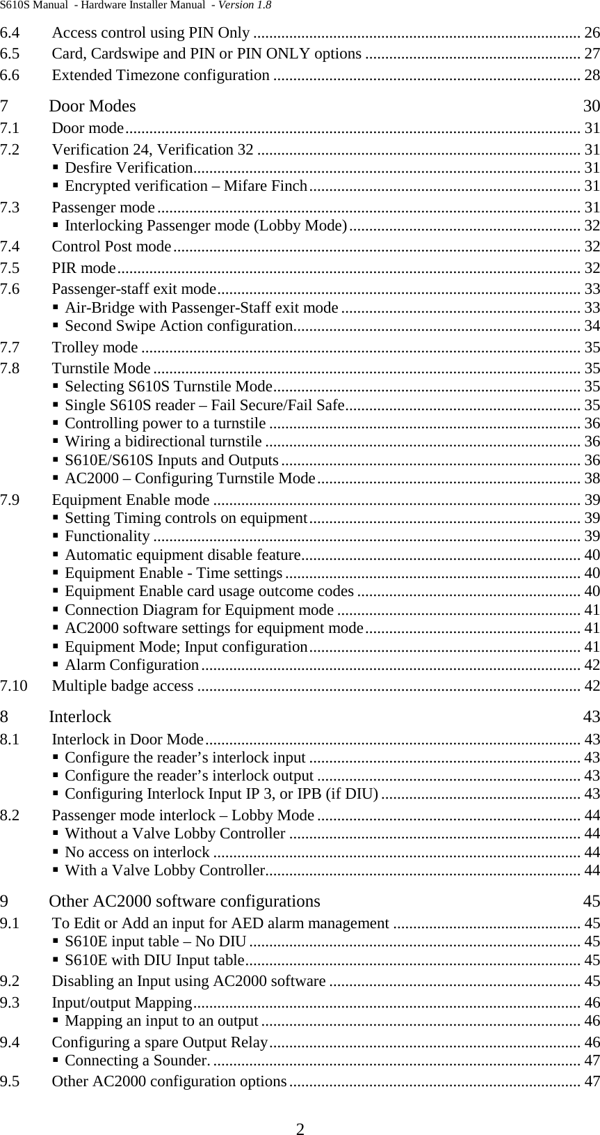 S610S Manual  - Hardware Installer Manual  - Version 1.8  2 6.4 Access control using PIN Only .................................................................................. 26 6.5 Card, Cardswipe and PIN or PIN ONLY options ...................................................... 27 6.6 Extended Timezone configuration ............................................................................. 28 7 Door Modes  30 7.1 Door mode .................................................................................................................. 31 7.2 Verification 24, Verification 32 ................................................................................. 31  Desfire Verification ................................................................................................. 31  Encrypted verification – Mifare Finch .................................................................... 31 7.3 Passenger mode .......................................................................................................... 31  Interlocking Passenger mode (Lobby Mode) .......................................................... 32 7.4 Control Post mode ...................................................................................................... 32 7.5 PIR mode .................................................................................................................... 32 7.6 Passenger-staff exit mode ........................................................................................... 33  Air-Bridge with Passenger-Staff exit mode ............................................................ 33  Second Swipe Action configuration ........................................................................ 34 7.7 Trolley mode .............................................................................................................. 35 7.8 Turnstile Mode ........................................................................................................... 35  Selecting S610S Turnstile Mode ............................................................................. 35  Single S610S reader – Fail Secure/Fail Safe ........................................................... 35  Controlling power to a turnstile .............................................................................. 36  Wiring a bidirectional turnstile ............................................................................... 36  S610E/S610S Inputs and Outputs ........................................................................... 36  AC2000 – Configuring Turnstile Mode .................................................................. 38 7.9 Equipment Enable mode ............................................................................................ 39  Setting Timing controls on equipment .................................................................... 39  Functionality ........................................................................................................... 39  Automatic equipment disable feature ...................................................................... 40  Equipment Enable - Time settings .......................................................................... 40  Equipment Enable card usage outcome codes ........................................................ 40  Connection Diagram for Equipment mode ............................................................. 41  AC2000 software settings for equipment mode ...................................................... 41  Equipment Mode; Input configuration .................................................................... 41  Alarm Configuration ............................................................................................... 42 7.10 Multiple badge access ................................................................................................ 42 8 Interlock  43 8.1 Interlock in Door Mode .............................................................................................. 43  Configure the reader’s interlock input .................................................................... 43  Configure the reader’s interlock output .................................................................. 43  Configuring Interlock Input IP 3, or IPB (if DIU) .................................................. 43 8.2 Passenger mode interlock – Lobby Mode .................................................................. 44  Without a Valve Lobby Controller ......................................................................... 44  No access on interlock ............................................................................................ 44  With a Valve Lobby Controller ............................................................................... 44 9 Other AC2000 software configurations  45 9.1 To Edit or Add an input for AED alarm management ............................................... 45  S610E input table – No DIU ................................................................................... 45  S610E with DIU Input table .................................................................................... 45 9.2 Disabling an Input using AC2000 software ............................................................... 45 9.3 Input/output Mapping ................................................................................................. 46  Mapping an input to an output ................................................................................ 46 9.4 Configuring a spare Output Relay .............................................................................. 46  Connecting a Sounder. ............................................................................................ 47 9.5 Other AC2000 configuration options ......................................................................... 47 