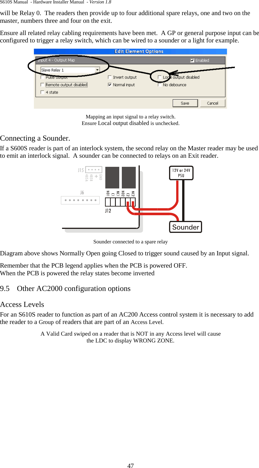 S610S Manual  - Hardware Installer Manual  - Version 1.8 47 will be Relay 0.  The readers then provide up to four additional spare relays, one and two on the master, numbers three and four on the exit. Ensure all related relay cabling requirements have been met.  A GP or general purpose input can be configured to trigger a relay switch, which can be wired to a sounder or a light for example.  Mapping an input signal to a relay switch.   Ensure Local output disabled is unchecked. Connecting a Sounder.  If a S600S reader is part of an interlock system, the second relay on the Master reader may be used to emit an interlock signal.  A sounder can be connected to relays on an Exit reader.  Sounder connected to a spare relay Diagram above shows Normally Open going Closed to trigger sound caused by an Input signal. Remember that the PCB legend applies when the PCB is powered OFF. When the PCB is powered the relay states become inverted 9.5 Other AC2000 configuration options Access Levels  For an S610S reader to function as part of an AC200 Access control system it is necessary to add the reader to a Group of readers that are part of an Access Level. A Valid Card swiped on a reader that is NOT in any Access level will cause  the LDC to display WRONG ZONE.    